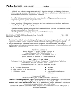 Paul A. Peabody (321) 268-3007 Page Two
• Proficiently used and interpreted drawings, schematics, diagrams, equipment specifications, engineering
instructions, test procedures, vendor manuals, standard and process specifications and verbal instructions to
troubleshoot and repair systems, equipment and components.
• As a Safety Technician, maintained hazardous area controls by verifying area breathing zones were
acceptable using various types of safety control meters.
• Assured compliance with maintenance instructions, drawings, specifications and regulatory requirements
while adhering to all applicable safety regulations.
• Participated in the safe and successful performance of Main Propulsion System 17” LO2 feed-line removal
and replacement on the Space Shuttle Discovery.
• Selected to participate in Emergency Training Response Technician School.
ROCKWELL INTERNATIONAL, Kennedy Space Center, FL 1982 – 1984
Mechanical Technician
• Maintained Space Shuttle systems including mechanical, hydraulic, pneumatic, pyrotechnical, hypergolic and
cryogenic assemblies, complex components and sub-components including ground support equipment.
• Worked from drawings, schematics, verbal (audible) instructions, diagrams, equipment specifications,
engineering instructions, documents, test procedures, vendor manuals, standard and process specifications, and
other technical written instructions.
ADDITIONAL EXPERIENCE
Aircraft Mechanic, Air Security Transport, Titusville, FL
Aircraft Mechanic, Ti-Co Flight, Titusville, FL
Aircraft Mechanic, Merritt Island Air Service, Merritt Island, FL
Aircraft Mechanic, Air Sunshine/ Air Florida, Key West, FL
EDUCATION & CERTIFICATIONS
Airframe and Power Plant License (# 3493769) A&P Certification - Florida Institute of Technology
General Studies, Brevard Community College, Titusville, FL
Graduated with Honors, Key West High School, Key West, FL
• PLC’s for Non-Programmers
• Basic Electricity for the Non-Electrician
• ASQ Quality Manual
• ISO 9001
• ISO 14001
• Emergency Training Response
Technician
AWARDS & HONORS
Earned Team Effort Quest Award for outstanding performance
Awarded Center Launch Director’s Pass giving unlimited family access to launch facility for accomplished
role in processing Space Shuttle Atlantis after its final flight to ISS
Received Space Flight Awareness Team Award in 2012 for removal of reusable Space Launch System flight
components that had an estimated value of $90 million
Honored with Technical Achievement Award along with team and 12 other technicians and engineers for
outstanding performance
 