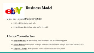 B Business Model
❖ PayPal- Money/Payment website
➢ 2.9%+$0.30 fee for each sale
➢ $150.00 sale: $4.65 fees, total profit: $145.35
❖ Current Transaction Fees:
➢ Regular Sellers- 20 free listings, final value fee- flat 10% of selling price.
➢ Power Sellers- Subscription package- between 150-2500 free listings, final value fee of 4%-9%
➢ Upgrade Listings- More pictures, search optimization and fixed prices.
 