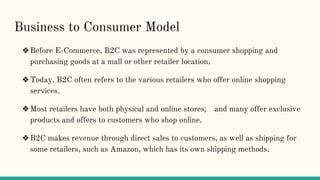 Business to Consumer Model
❖Before E-Commerce, B2C was represented by a consumer shopping and
purchasing goods at a mall or other retailer location.
❖Today, B2C often refers to the various retailers who offer online shopping
services.
❖Most retailers have both physical and online stores; and many offer exclusive
products and offers to customers who shop online.
❖B2C makes revenue through direct sales to customers, as well as shipping for
some retailers, such as Amazon, which has its own shipping methods.
 