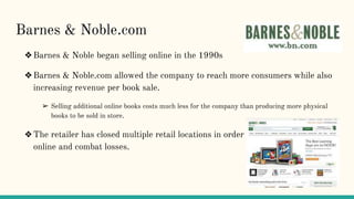 Barnes & Noble.com
❖Barnes & Noble began selling online in the 1990s
❖Barnes & Noble.com allowed the company to reach more consumers while also
increasing revenue per book sale.
➢ Selling additional online books costs much less for the company than producing more physical
books to be sold in store.
❖The retailer has closed multiple retail locations in order to sell more exclusively
online and combat losses.
 