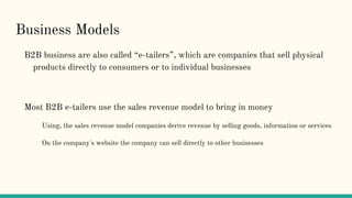 Business Models
B2B business are also called “e-tailers”, which are companies that sell physical
products directly to consumers or to individual businesses
Most B2B e-tailers use the sales revenue model to bring in money
Using, the sales revenue model companies derive revenue by selling goods, information or services
On the company's website the company can sell directly to other businesses
 