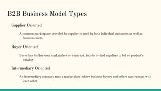 B2B Business Model Types
Supplier Oriented
A common marketplace provided by supplier is used by both individual customers as well as
business users
Buyer Oriented
Buyer has his/her own marketplace or e-market, he/she invited suppliers to bid on product’s
catalog
Intermediary Oriented
An intermediary company runs a marketplace where business buyers and sellers can transact with
each other
 