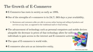 The Growth of E-Commerce
❖E-Commerce has roots in society as early as 1995.
❖One of the strengths of e-commerce is its 24/7, 365 days a year availability.
➢ Businesses and customers alike are able to access online buying and selling of products and
services at any time, as opposed to the traditional mall or retail setting.
❖The advancement of technology such as personal computers and mobile devices
alongside the decrease in prices of that technology allow for millions of
individuals to gain access to the internet and E-commerce activities.
❖The span of E-commerce is world wide.
❖E-commerce also acts as an interactive entity.
Photo courtesy google images
 