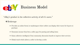 F Business Model
“eBay’s product is the collective activity of all it’s users.”
❖Brokerage
➢ Provides an online forum or marketspace where sellers can display their wares for buyers to
purchase
➢ Generates income from fees a seller pays for posting and selling items
➢ Gains collective intelligence from community discussion boards to improve their services
➢ Global reach which allows a seller to develop a niche
 
