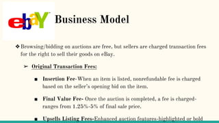 B Business Model
❖Browsing/bidding on auctions are free, but sellers are charged transaction fees
for the right to sell their goods on eBay.
➢ Original Transaction Fees:
■ Insertion Fee-When an item is listed, nonrefundable fee is charged
based on the seller’s opening bid on the item.
■ Final Value Fee- Once the auction is completed, a fee is charged-
ranges from 1.25%-5% of final sale price.
■ Upsells Listing Fees-Enhanced auction features-highlighted or bold
 