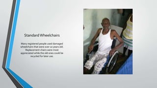 StandardWheelchairs
Many registered people used damaged
wheelchairs that were over 10 years old.
Replacement chairs were most
appreciated while the old ones could be
recycled for later use.
 