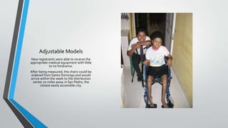 Adjustable Models
New registrants were able to receive the
appropriate medical equipment with little
to no hindrance.
After being measured, the chairs could be
ordered from Santo Domingo and would
arrive within the week to the distribution
center 10 miles away in San Pedro, the
closest easily accessible city.
 