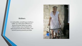 Walkers
In rural pueblos, something as small as a
walker can make all the difference in
physical therapy following surgery.
Unfortunately, many hospitals can‘t
spare equipment like these walkers, and
extreme poverty prevents purchase.
 