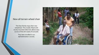 New all terrain wheel chair
The Diaz family enjoy their new
wheelchair.This model, fitted with
sturdy mountain bike tires allows easy
access of the dirt roads of Consuelo
They later enrolled in our
alphabetization courses.
 