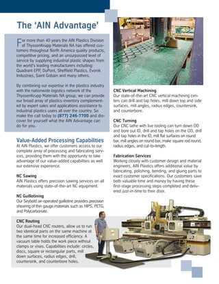 For more than 40 years the AIN Plastics Division
of ThyssenKrupp Materials NA has offered cus-
tomers throughout North America quality products,
competitive pricing, and an unsurpassed level of
service by supplying industrial plastic shapes from
the world's leading manufacturers including:
Quadrant EPP, DuPont, Sheffield Plastics, Evonik
Industries, Saint Gobain and many others.
By combining our expertise in the plastics industry
with the nationwide logistics network of the
ThyssenKrupp Materials NA group, we can provide
our broad array of plastics inventory complement-
ed by expert sales and applications assistance to
industrial plastics users all over the country. So
make the call today to (877) 246-7700 and dis-
cover for yourself what the AIN Advantage can
do for you.
Value-Added Processing Capabilities
At AIN Plastics, we offer customers access to our
complete array of processing and fabricating serv-
ices, providing them with the opportunity to take
advantage of our value-added capabilities as well
our extensive experience.
NC Sawing
AIN Plastics offers precision sawing services on all
materials using state-of-the-art NC equipment.
NC Guillotining
Our Seybold air-operated guillotine provides precision
shearing of thin gauge materials such as HIPS, PETG,
and Polycarbonate.
CNC Routing
Our dual-head CNC routers, allow us to run
two identical parts on the same machine at
the same time for increased efficiency. A
vacuum table holds the work piece without
clamps or vises. Capabilities include: circles,
discs, square or rectangular parts, mill
down surfaces, radius edges, drill,
countersink, and counterbore holes.
CNC Vertical Machining
Our state-of-the-art CNC vertical machining cen-
ters can drill and tap holes, mill down top and side
surfaces, mill angles, radius edges, countersink,
and counterbore.
CNC Turning
Our CNC lathe with live tooling can turn down OD
and bore out ID, drill and tap holes on the OD, drill
and tap holes in the ID, mill flat surfaces on round
bar, mill angles on round bar, make square rod round,
radius edges, and cut-to-length.
Fabrication Services
Working closely with customer design and material
engineers, AIN Plastics offers additional value by
fabricating, polishing, bending, and gluing parts to
exact customer specifications. Our customers save
both valuable time and money by having these
first-stage processing steps completed and deliv-
ered just-in-time to their door.
The ‘AIN Advantage’
 