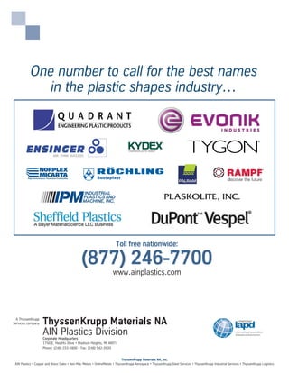ThyssenKrupp Materials NA
AIN Plastics DivisionCorporate Headquarters
1750 E. Heights Drive • Madison Heights, MI 48071
Phone: (248) 233-5900 • Fax: (248) 542-3920
A ThyssenKrupp
Services company
Toll free nationwide:
(877) 246-7700
ThyssenKrupp Materials NA, Inc.
AIN Plastics • Copper and Brass Sales • Ken-Mac Metals • OnlineMetals • ThyssenKrupp Aerospace • ThyssenKrupp Steel Services • ThyssenKrupp Industrial Services • ThyssenKrupp Logistics
One number to call for the best names
in the plastic shapes industry…
www.ainplastics.com
 