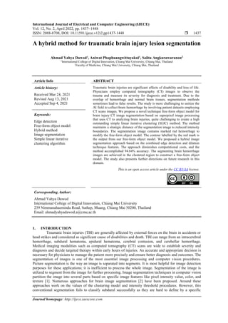 International Journal of Electrical and Computer Engineering (IJECE)
Vol. 12, No. 2, April 2022, pp. 1437~1448
ISSN: 2088-8708, DOI: 10.11591/ijece.v12i2.pp1437-1448  1437
Journal homepage: http://ijece.iaescore.com
A hybrid method for traumatic brain injury lesion segmentation
Ahmad Yahya Dawod1
, Aniwat Phaphuangwittayakul1
, Salita Angkurawaranon2
1
International College of Digital Innovation, Chiang Mai University, Chiang Mai, Thailand
2
Faculty of Medicine, Chiang Mai University, Chiang Mai, Thailand
Article Info ABSTRACT
Article history:
Received Mar 24, 2021
Revised Aug 13, 2021
Accepted Sep 4, 2021
Traumatic brain injuries are significant effects of disability and loss of life.
Physicians employ computed tomography (CT) images to observe the
trauma and measure its severity for diagnosis and treatment. Due to the
overlap of hemorrhage and normal brain tissues, segmentation methods
sometimes lead to false results. The study is more challenging to unitize the
AI field to collect brain hemorrhage by involving patient datasets employing
CT scans images. We propose a novel technique free-form object model for
brain injury CT image segmentation based on superpixel image processing
that uses CT to analyzing brain injuries, quite challenging to create a high
outstanding simple linear iterative clustering (SLIC) method. The method
maintains a strategic distance of the segmentation image to reduced intensity
boundaries. The segmentation image contains marked red hemorrhage to
modify the free-form object model. The contour labelled by the red mark is
the output from our free-form object model. We proposed a hybrid image
segmentation approach based on the combined edge detection and dilation
technique features. The approach diminishes computational costs, and the
method accomplished 94.84% accuracy. The segmenting brain hemorrhage
images are achieved in the clustered region to construct a free-form object
model. The study also presents further directions on future research in this
domain.
Keywords:
Edge detection
Free-form object model
Hybrid method
Image segmentation
Simple linear iterative
clustering algorithm
This is an open access article under the CC BY-SA license.
Corresponding Author:
Ahmad Yahya Dawod
International College of Digital Innovation, Chiang Mai University
239 Nimmanahaeminda Road, Suthep, Muang, Chiang Mai 50200, Thailand
Email: ahmadyahyadawod.a@cmu.ac.th
1. INTRODUCTION
Traumatic brain injuries (TBI) are generally affected by external forces on the brain in accidents or
head strikes and considered as significant cause of disabilities and death. TBI can range from an intracerebral
hemorrhage, subdural hematoma, epidural hematoma, cerebral contusion, and cerebellar hemorrhage.
Medical imaging modalities such as computed tomography (CT) scans are wide to establish severity and
diagnosis and decide targeted therapy within early hours of injuries. An accurate and appropriate decision is
necessary for physicians to manage the patient more precisely and ensure better diagnosis and outcomes. The
segmentation of images is one of the most essential image processing and computer vision procedures.
Picture segmentation is the way an image is separated into segments. It is most helpful for image detection
purposes for these applications; it is inefficient to process the whole image. Segmentation of the image is
utilized to segment from the image for further processing. Image segmentation techniques in computer vision
partition the image into several parts based on specific image features like pixel intensity value, color, and
texture [1]. Numerous approaches for brain image segmentation [2] have been proposed. Around these
approaches work on the values of the clustering model and intensity threshold procedures. However, this
conventional segmentation fails to classify subdural successfully as they are hard to define by a specific
 