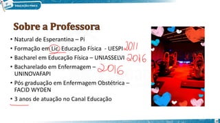 10
• Natural de Esperantina – Pi
• Formação em Lic. Educação Física - UESPI
• Bacharel em Educação Física – UNIASSELVI
• Bacharelado em Enfermagem –
UNINOVAFAPI
• Pós graduação em Enfermagem Obstétrica –
FACID WYDEN
• 3 anos de atuação no Canal Educação
 