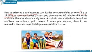 Para as crianças e adolescentes com idades compreendidas entre os 5 e os
17 anos as recomendações passam por, pelo menos, 60 minutos diários de
atividade física moderada a vigorosa. A maioria desta atividade deverá ser
aeróbica, no entanto, pelo menos 3 vezes por semana, deverão ser
realizados exercícios que fortaleçam o músculo e o osso.
15
 