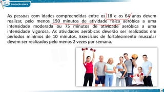 As pessoas com idades compreendidas entre os 18 e os 64 anos devem
realizar, pelo menos 150 minutos de atividade física aeróbica a uma
intensidade moderada ou 75 minutos de atividade aeróbica a uma
intensidade vigorosa. As atividades aeróbicas deverão ser realizadas em
períodos mínimos de 10 minutos. Exercícios de fortalecimento muscular
devem ser realizados pelo menos 2 vezes por semana.
16
 