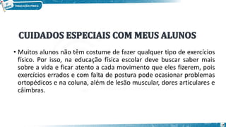 • Muitos alunos não têm costume de fazer qualquer tipo de exercícios
físico. Por isso, na educação física escolar deve buscar saber mais
sobre a vida e ficar atento a cada movimento que eles fizerem, pois
exercícios errados e com falta de postura pode ocasionar problemas
ortopédicos e na coluna, além de lesão muscular, dores articulares e
câimbras.
17
 