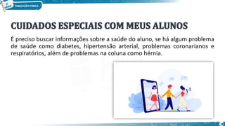 É preciso buscar informações sobre a saúde do aluno, se há algum problema
de saúde como diabetes, hipertensão arterial, problemas coronarianos e
respiratórios, além de problemas na coluna como hérnia.
18
 