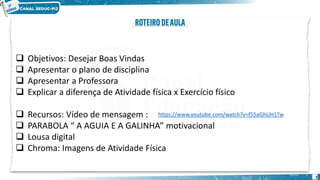 ❑ Objetivos: Desejar Boas Vindas
❑ Apresentar o plano de disciplina
❑ Apresentar a Professora
❑ Explicar a diferença de Atividade física x Exercício físico
❑ Recursos: Vídeo de mensagem :
❑ PARABOLA “ A AGUIA E A GALINHA” motivacional
❑ Lousa digital
❑ Chroma: Imagens de Atividade Física
2
https://www.youtube.com/watch?v=f55aGhUH1Tw
 