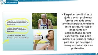 • Respeitar seus limites te
ajuda a evitar problemas
futuros de saúde como
arritmia cardíaca, tendinite
entre outros. Por isso é
importante ser
acompanhado por um
especialista, que pode
indicar as atividades certas
para seu tipo de corpo e
para que você atinja suas
pretensões.
20
 