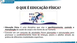 O QUE É EDUCAÇÃO FÍSICA?
• Educação Física é uma disciplina que visa o aperfeiçoamento, controle e
manutenção da saúde do corpo e da mente do ser humano.
• Consiste em um conjunto de atividades físicas planejadas e estruturadas para
promover o condicionamento físico de crianças, jovens e adultos através da
prática de diferentes modalidades esportivas.
4
 