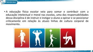 • A educação física escolar veio para somar e contribuir com a
educação intelectual e moral nas escolas, uma das responsabilidades
dessa disciplina é de instruir e instigar o aluno a opinar e se posicionar
criticamente em relação às atuais linhas de cultura corporal de
movimento.
5
 
