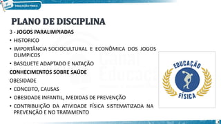 3 - JOGOS PARALIMPIADAS
• HISTORICO
• IMPORTÂNCIA SOCIOCULTURAL E ECONÔMICA DOS JOGOS
OLIMPICOS
• BASQUETE ADAPTADO E NATAÇÃO
CONHECIMENTOS SOBRE SAÚDE
OBESIDADE
• CONCEITO, CAUSAS
• OBESIDADE INFANTIL, MEDIDAS DE PREVENÇÃO
• CONTRIBUIÇÃO DA ATIVIDADE FÍSICA SISTEMATIZADA NA
PREVENÇÃO E NO TRATAMENTO
8
 