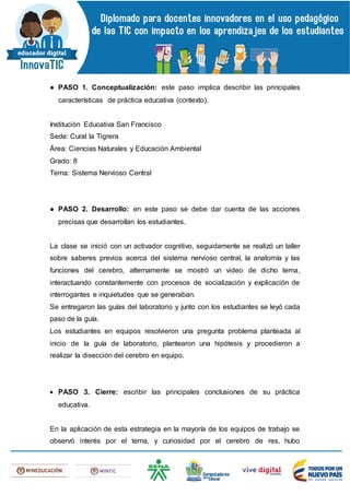 ● PASO 1. Conceptualización: este paso implica describir las principales
características de práctica educativa (contexto).
Institución Educativa San Francisco
Sede: Cural la Tigrera
Área: Ciencias Naturales y Educación Ambiental
Grado: 8
Tema: Sistema Nervioso Central
● PASO 2. Desarrollo: en este paso se debe dar cuenta de las acciones
precisas que desarrollan los estudiantes.
La clase se inició con un activador cognitivo, seguidamente se realizó un taller
sobre saberes previos acerca del sistema nervioso central, la anatomía y las
funciones del cerebro, alternamente se mostró un video de dicho tema,
interactuando constantemente con procesos de socialización y explicación de
interrogantes e inquietudes que se generaban.
Se entregaron las guías del laboratorio y junto con los estudiantes se leyó cada
paso de la guía.
Los estudiantes en equipos resolvieron una pregunta problema planteada al
inicio de la guía de laboratorio, plantearon una hipótesis y procedieron a
realizar la disección del cerebro en equipo.
 PASO 3. Cierre: escribir las principales conclusiones de su práctica
educativa.
En la aplicación de esta estrategia en la mayoría de los equipos de trabajo se
observó interés por el tema, y curiosidad por el cerebro de res, hubo
 