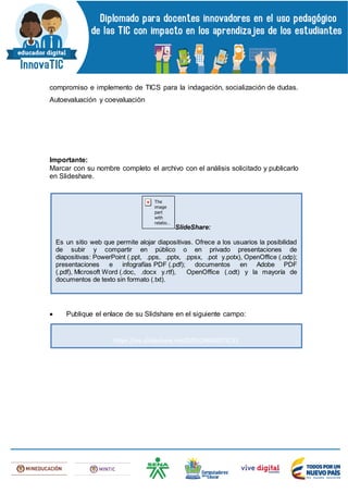 compromiso e implemento de TICS para la indagación, socialización de dudas.
Autoevaluación y coevaluaciòn
Importante:
Marcar con su nombre completo el archivo con el análisis solicitado y publicarlo
en Slideshare.
 Publique el enlace de su Slidshare en el siguiente campo:
SlideShare:
Es un sitio web que permite alojar diapositivas. Ofrece a los usuarios la posibilidad
de subir y compartir en público o en privado presentaciones de
diapositivas: PowerPoint (.ppt, .pps, .pptx, .ppsx, .pot y.potx), OpenOffice (.odp);
presentaciones e infografías PDF (.pdf); documentos en Adobe PDF
(.pdf), Microsoft Word (.doc, .docx y.rtf), OpenOffice (.odt) y la mayoría de
documentos de texto sin formato (.txt).
https://es.slideshare.net/DIPLOMADOTICS1
 