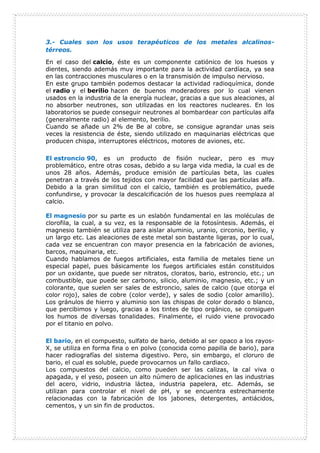 3.- Cuales son los usos terapéuticos de los metales alcalinos-
térreos.
En el caso del calcio, éste es un componente catiónico de los huesos y
dientes, siendo además muy importante para la actividad cardíaca, ya sea
en las contracciones musculares o en la transmisión de impulso nervioso.
En este grupo también podemos destacar la actividad radioquímica, donde
el radio y el berilio hacen de buenos moderadores por lo cual vienen
usados en la industria de la energía nuclear, gracias a que sus aleaciones, al
no absorber neutrones, son utilizadas en los reactores nucleares. En los
laboratorios se puede conseguir neutrones al bombardear con partículas alfa
(generalmente radio) al elemento, berilio.
Cuando se añade un 2% de Be al cobre, se consigue agrandar unas seis
veces la resistencia de éste, siendo utilizado en maquinarias eléctricas que
producen chispa, interruptores eléctricos, motores de aviones, etc.
El estroncio 90, es un producto de fisión nuclear, pero es muy
problemático, entre otras cosas, debido a su larga vida media, la cual es de
unos 28 años. Además, produce emisión de partículas beta, las cuales
penetran a través de los tejidos con mayor facilidad que las partículas alfa.
Debido a la gran similitud con el calcio, también es problemático, puede
confundirse, y provocar la descalcificación de los huesos pues reemplaza al
calcio.
El magnesio por su parte es un eslabón fundamental en las moléculas de
clorofila, la cual, a su vez, es la responsable de la fotosíntesis. Además, el
magnesio también se utiliza para aislar aluminio, uranio, circonio, berilio, y
un largo etc. Las aleaciones de este metal son bastante ligeras, por lo cual,
cada vez se encuentran con mayor presencia en la fabricación de aviones,
barcos, maquinaria, etc.
Cuando hablamos de fuegos artificiales, esta familia de metales tiene un
especial papel, pues básicamente los fuegos artificiales están constituidos
por un oxidante, que puede ser nitratos, cloratos, bario, estroncio, etc.; un
combustible, que puede ser carbono, silicio, aluminio, magnesio, etc.; y un
colorante, que suelen ser sales de estroncio, sales de calcio (que otorga el
color rojo), sales de cobre (color verde), y sales de sodio (color amarillo).
Los gránulos de hierro y aluminio son las chispas de color dorado o blanco,
que percibimos y luego, gracias a los tintes de tipo orgánico, se consiguen
los humos de diversas tonalidades. Finalmente, el ruido viene provocado
por el titanio en polvo.
El bario, en el compuesto, sulfato de bario, debido al ser opaco a los rayos-
X, se utiliza en forma fina o en polvo (conocida como papilla de bario), para
hacer radiografías del sistema digestivo. Pero, sin embargo, el cloruro de
bario, el cual es soluble, puede provocarnos un fallo cardiaco.
Los compuestos del calcio, como pueden ser las calizas, la cal viva o
apagada, y el yeso, poseen un alto número de aplicaciones en las industrias
del acero, vidrio, industria láctea, industria papelera, etc. Además, se
utilizan para controlar el nivel de pH, y se encuentra estrechamente
relacionadas con la fabricación de los jabones, detergentes, antiácidos,
cementos, y un sin fin de productos.
 