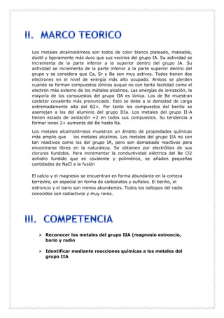 Los metales alcalinotérreos son todos de color blanco plateado, maleable,
dúctil y ligeramente más duro que sus vecinos del grupo IA. Su actividad se
incrementa de la parte inferior a la superior dentro del grupo IA. Su
actividad se incrementa de la parte inferior a la parte superior dentro del
grupo y se considera que Ca, Sr y Ba son muy activos. Todos tienen dos
electrones en el nivel de energía más alto ocupado. Ambos se pierden
cuando se forman compuestos iónicos auque no con tanta facilidad como el
electrón más externo de los métales alcalinos. Las energías de ionización, la
mayoría de los compuestos del grupo IIA es iónica. Los de Be muestran
carácter covalente más pronunciado. Esto se debe a la densidad de carga
extremadamente alta del B2+. Por tanto los compuestos del berilio se
asemejan a los del aluminio del grupo IIIa. Los metales del grupo II-A
tienen estado de oxidación +2 en todos sus compuestos. Su tendencia a
formar iones 2+ aumenta del Be hasta Ra.
Los metales alcalinotérreos muestran un ámbito de propiedades químicas
más amplio que los metales alcalinos. Los metales del grupo IIA no son
tan reactivos como los del grupo IA, pero son demasiado reactivos para
encontrarse libres en la naturaleza. Se obtienen por electrólisis de sus
cloruros fundidos. Para incrementar la conductividad eléctrica del Be Cl2
anhidro fundido que es covalente y polimérico, se añaden pequeñas
cantidades de NaCl a la fusión
El calcio y el magnesio se encuentran en forma abundante en la corteza
terrestre, en especial en forma de carbonatos y sulfatos. El berilio, el
estroncio y el bario son menos abundantes. Todos los isótopos del radio
conocidos son radiactivos y muy raros.
 Reconocer los metales del grupo IIA (magnesio estroncio,
bario y radio
 Identificar mediante reacciones químicas a los metales del
grupo IIA
 
