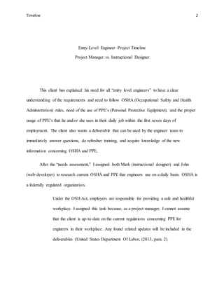 Timeline 2
Entry-Level Engineer Project Timeline
Project Manager vs. Instructional Designer
This client has explained his need for all “entry level engineers” to have a clear
understanding of the requirements and need to follow OSHA (Occupational Safety and Health
Administration) rules, need of the use of PPE’s (Personal Protective Equipment), and the proper
usage of PPE’s that he and/or she uses in their daily job within the first seven days of
employment. The client also wants a deliverable that can be used by the engineer team to
immediately answer questions, do refresher training, and acquire knowledge of the new
information concerning OSHA and PPE.
After the “needs assessment,” I assigned both Mark (instructional designer) and John
(web-developer) to research current OSHA and PPE that engineers use on a daily basis. OSHA is
a federally regulated organization.
Under the OSH Act, employers are responsible for providing a safe and healthful
workplace. I assigned this task because, as a project manager, I cannot assume
that the client is up-to-date on the current regulations concerning PPE for
engineers in their workplace. Any found related updates will be included in the
deliverables (United States Department Of Labor, (2013, para. 2).
 
