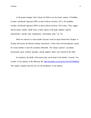 Timeline 3
As the project manager I have chosen for Mark to use the learner analysis of Smaldino,
Lowther, and Russell approach (2009, as cited in Brown & Green, 2011). The Smaldino,
Lowther, and Russell approach (2009, as cited in Brown & Green, 2011) states, “They suggest
that the learner analysis should focus on three aspects of the target audience: general
characteristics, specific entry competencies, and learning styles,” (p. 78).
Mark was selected as a team member because I need an expert instructional designer to
develop and execute the directed learning environment. I chose John (web-development expert)
for a team member to meet the secondary deliverable. The “project sponsor”, accountant,
procurement agent, technical specialist, and the engineer trainer were selected by the client.
In conclusion, the details of the project plan can be found in the timeline I created. You
can link to it by clicking on the following link http://timeglider.com/timeline/10918d73ff0dbb42.
The evidence required from the text is in the descriptions on my timeline.
 