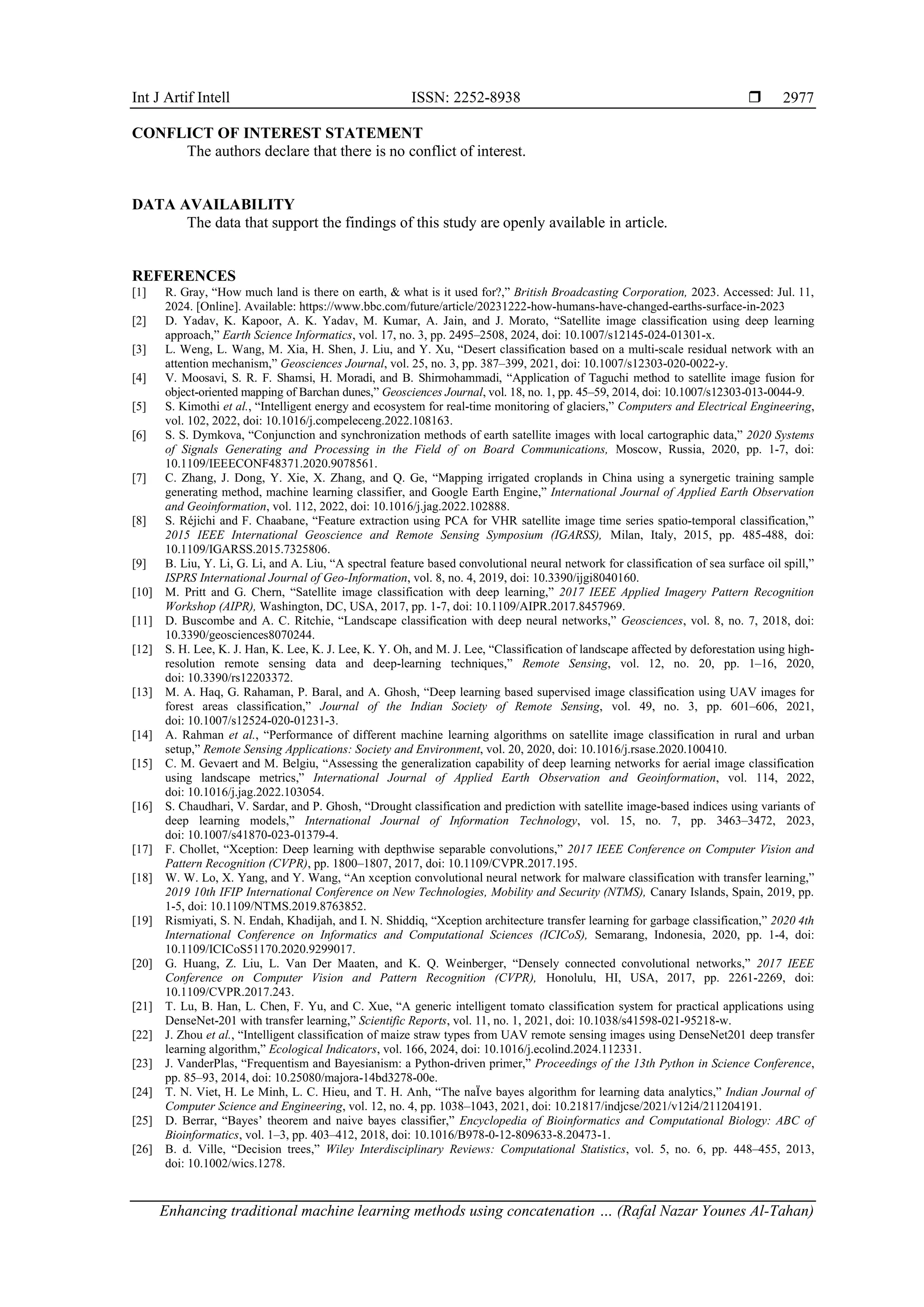 Int J Artif Intell ISSN: 2252-8938 
Enhancing traditional machine learning methods using concatenation … (Rafal Nazar Younes Al-Tahan)
2977
CONFLICT OF INTEREST STATEMENT
The authors declare that there is no conflict of interest.
DATA AVAILABILITY
The data that support the findings of this study are openly available in article.
REFERENCES
[1] R. Gray, “How much land is there on earth, & what is it used for?,” British Broadcasting Corporation, 2023. Accessed: Jul. 11,
2024. [Online]. Available: https://www.bbc.com/future/article/20231222-how-humans-have-changed-earths-surface-in-2023
[2] D. Yadav, K. Kapoor, A. K. Yadav, M. Kumar, A. Jain, and J. Morato, “Satellite image classification using deep learning
approach,” Earth Science Informatics, vol. 17, no. 3, pp. 2495–2508, 2024, doi: 10.1007/s12145-024-01301-x.
[3] L. Weng, L. Wang, M. Xia, H. Shen, J. Liu, and Y. Xu, “Desert classification based on a multi-scale residual network with an
attention mechanism,” Geosciences Journal, vol. 25, no. 3, pp. 387–399, 2021, doi: 10.1007/s12303-020-0022-y.
[4] V. Moosavi, S. R. F. Shamsi, H. Moradi, and B. Shirmohammadi, “Application of Taguchi method to satellite image fusion for
object-oriented mapping of Barchan dunes,” Geosciences Journal, vol. 18, no. 1, pp. 45–59, 2014, doi: 10.1007/s12303-013-0044-9.
[5] S. Kimothi et al., “Intelligent energy and ecosystem for real-time monitoring of glaciers,” Computers and Electrical Engineering,
vol. 102, 2022, doi: 10.1016/j.compeleceng.2022.108163.
[6] S. S. Dymkova, “Conjunction and synchronization methods of earth satellite images with local cartographic data,” 2020 Systems
of Signals Generating and Processing in the Field of on Board Communications, Moscow, Russia, 2020, pp. 1-7, doi:
10.1109/IEEECONF48371.2020.9078561.
[7] C. Zhang, J. Dong, Y. Xie, X. Zhang, and Q. Ge, “Mapping irrigated croplands in China using a synergetic training sample
generating method, machine learning classifier, and Google Earth Engine,” International Journal of Applied Earth Observation
and Geoinformation, vol. 112, 2022, doi: 10.1016/j.jag.2022.102888.
[8] S. Réjichi and F. Chaabane, “Feature extraction using PCA for VHR satellite image time series spatio-temporal classification,”
2015 IEEE International Geoscience and Remote Sensing Symposium (IGARSS), Milan, Italy, 2015, pp. 485-488, doi:
10.1109/IGARSS.2015.7325806.
[9] B. Liu, Y. Li, G. Li, and A. Liu, “A spectral feature based convolutional neural network for classification of sea surface oil spill,”
ISPRS International Journal of Geo-Information, vol. 8, no. 4, 2019, doi: 10.3390/ijgi8040160.
[10] M. Pritt and G. Chern, “Satellite image classification with deep learning,” 2017 IEEE Applied Imagery Pattern Recognition
Workshop (AIPR), Washington, DC, USA, 2017, pp. 1-7, doi: 10.1109/AIPR.2017.8457969.
[11] D. Buscombe and A. C. Ritchie, “Landscape classification with deep neural networks,” Geosciences, vol. 8, no. 7, 2018, doi:
10.3390/geosciences8070244.
[12] S. H. Lee, K. J. Han, K. Lee, K. J. Lee, K. Y. Oh, and M. J. Lee, “Classification of landscape affected by deforestation using high‐
resolution remote sensing data and deep‐learning techniques,” Remote Sensing, vol. 12, no. 20, pp. 1–16, 2020,
doi: 10.3390/rs12203372.
[13] M. A. Haq, G. Rahaman, P. Baral, and A. Ghosh, “Deep learning based supervised image classification using UAV images for
forest areas classification,” Journal of the Indian Society of Remote Sensing, vol. 49, no. 3, pp. 601–606, 2021,
doi: 10.1007/s12524-020-01231-3.
[14] A. Rahman et al., “Performance of different machine learning algorithms on satellite image classification in rural and urban
setup,” Remote Sensing Applications: Society and Environment, vol. 20, 2020, doi: 10.1016/j.rsase.2020.100410.
[15] C. M. Gevaert and M. Belgiu, “Assessing the generalization capability of deep learning networks for aerial image classification
using landscape metrics,” International Journal of Applied Earth Observation and Geoinformation, vol. 114, 2022,
doi: 10.1016/j.jag.2022.103054.
[16] S. Chaudhari, V. Sardar, and P. Ghosh, “Drought classification and prediction with satellite image-based indices using variants of
deep learning models,” International Journal of Information Technology, vol. 15, no. 7, pp. 3463–3472, 2023,
doi: 10.1007/s41870-023-01379-4.
[17] F. Chollet, “Xception: Deep learning with depthwise separable convolutions,” 2017 IEEE Conference on Computer Vision and
Pattern Recognition (CVPR), pp. 1800–1807, 2017, doi: 10.1109/CVPR.2017.195.
[18] W. W. Lo, X. Yang, and Y. Wang, “An xception convolutional neural network for malware classification with transfer learning,”
2019 10th IFIP International Conference on New Technologies, Mobility and Security (NTMS), Canary Islands, Spain, 2019, pp.
1-5, doi: 10.1109/NTMS.2019.8763852.
[19] Rismiyati, S. N. Endah, Khadijah, and I. N. Shiddiq, “Xception architecture transfer learning for garbage classification,” 2020 4th
International Conference on Informatics and Computational Sciences (ICICoS), Semarang, Indonesia, 2020, pp. 1-4, doi:
10.1109/ICICoS51170.2020.9299017.
[20] G. Huang, Z. Liu, L. Van Der Maaten, and K. Q. Weinberger, “Densely connected convolutional networks,” 2017 IEEE
Conference on Computer Vision and Pattern Recognition (CVPR), Honolulu, HI, USA, 2017, pp. 2261-2269, doi:
10.1109/CVPR.2017.243.
[21] T. Lu, B. Han, L. Chen, F. Yu, and C. Xue, “A generic intelligent tomato classification system for practical applications using
DenseNet-201 with transfer learning,” Scientific Reports, vol. 11, no. 1, 2021, doi: 10.1038/s41598-021-95218-w.
[22] J. Zhou et al., “Intelligent classification of maize straw types from UAV remote sensing images using DenseNet201 deep transfer
learning algorithm,” Ecological Indicators, vol. 166, 2024, doi: 10.1016/j.ecolind.2024.112331.
[23] J. VanderPlas, “Frequentism and Bayesianism: a Python-driven primer,” Proceedings of the 13th Python in Science Conference,
pp. 85–93, 2014, doi: 10.25080/majora-14bd3278-00e.
[24] T. N. Viet, H. Le Minh, L. C. Hieu, and T. H. Anh, “The naÏve bayes algorithm for learning data analytics,” Indian Journal of
Computer Science and Engineering, vol. 12, no. 4, pp. 1038–1043, 2021, doi: 10.21817/indjcse/2021/v12i4/211204191.
[25] D. Berrar, “Bayes’ theorem and naive bayes classifier,” Encyclopedia of Bioinformatics and Computational Biology: ABC of
Bioinformatics, vol. 1–3, pp. 403–412, 2018, doi: 10.1016/B978-0-12-809633-8.20473-1.
[26] B. d. Ville, “Decision trees,” Wiley Interdisciplinary Reviews: Computational Statistics, vol. 5, no. 6, pp. 448–455, 2013,
doi: 10.1002/wics.1278.
 