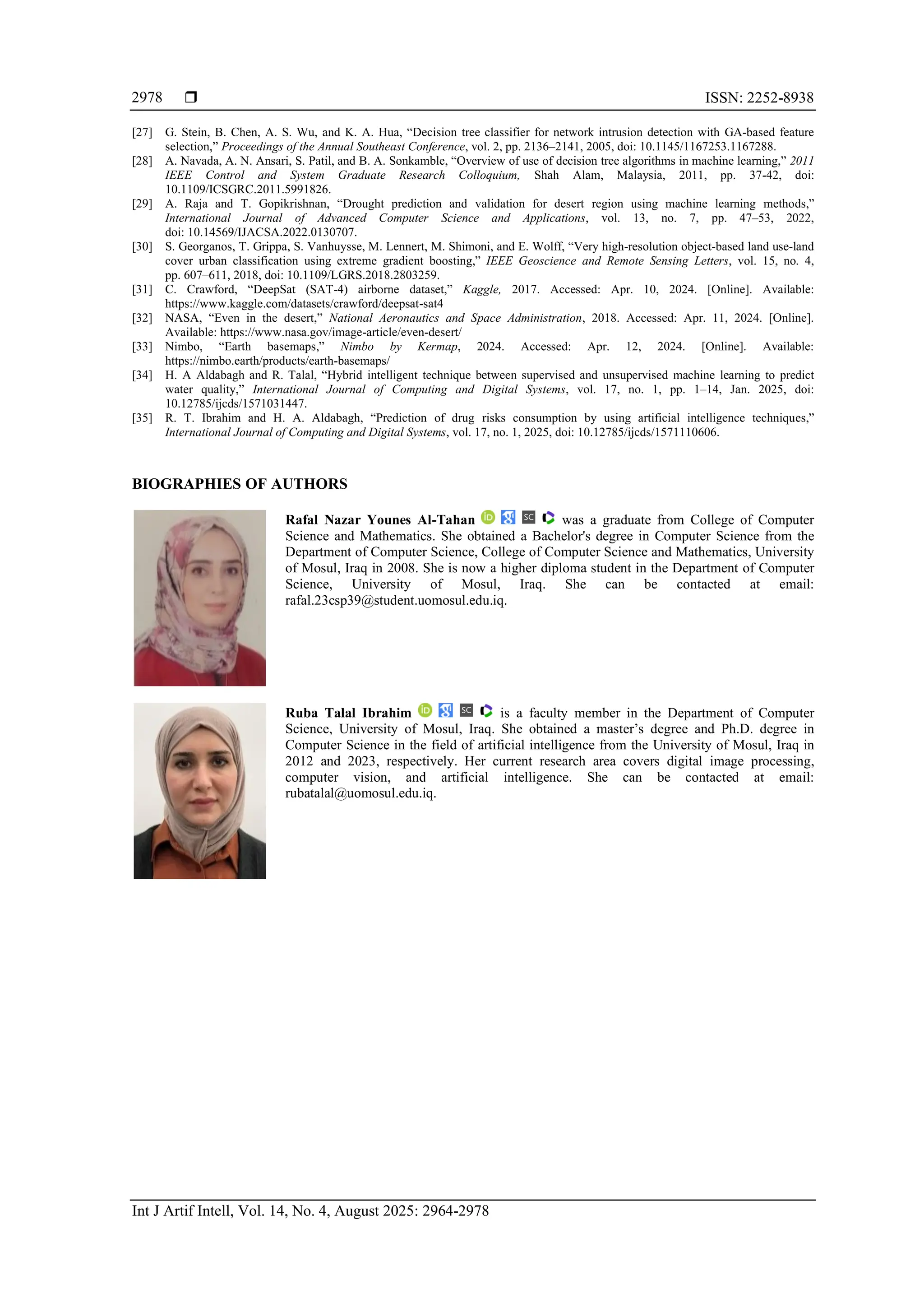  ISSN: 2252-8938
Int J Artif Intell, Vol. 14, No. 4, August 2025: 2964-2978
2978
[27] G. Stein, B. Chen, A. S. Wu, and K. A. Hua, “Decision tree classifier for network intrusion detection with GA-based feature
selection,” Proceedings of the Annual Southeast Conference, vol. 2, pp. 2136–2141, 2005, doi: 10.1145/1167253.1167288.
[28] A. Navada, A. N. Ansari, S. Patil, and B. A. Sonkamble, “Overview of use of decision tree algorithms in machine learning,” 2011
IEEE Control and System Graduate Research Colloquium, Shah Alam, Malaysia, 2011, pp. 37-42, doi:
10.1109/ICSGRC.2011.5991826.
[29] A. Raja and T. Gopikrishnan, “Drought prediction and validation for desert region using machine learning methods,”
International Journal of Advanced Computer Science and Applications, vol. 13, no. 7, pp. 47–53, 2022,
doi: 10.14569/IJACSA.2022.0130707.
[30] S. Georganos, T. Grippa, S. Vanhuysse, M. Lennert, M. Shimoni, and E. Wolff, “Very high-resolution object-based land use-land
cover urban classification using extreme gradient boosting,” IEEE Geoscience and Remote Sensing Letters, vol. 15, no. 4,
pp. 607–611, 2018, doi: 10.1109/LGRS.2018.2803259.
[31] C. Crawford, “DeepSat (SAT-4) airborne dataset,” Kaggle, 2017. Accessed: Apr. 10, 2024. [Online]. Available:
https://www.kaggle.com/datasets/crawford/deepsat-sat4
[32] NASA, “Even in the desert,” National Aeronautics and Space Administration, 2018. Accessed: Apr. 11, 2024. [Online].
Available: https://www.nasa.gov/image-article/even-desert/
[33] Nimbo, “Earth basemaps,” Nimbo by Kermap, 2024. Accessed: Apr. 12, 2024. [Online]. Available:
https://nimbo.earth/products/earth-basemaps/
[34] H. A Aldabagh and R. Talal, “Hybrid intelligent technique between supervised and unsupervised machine learning to predict
water quality,” International Journal of Computing and Digital Systems, vol. 17, no. 1, pp. 1–14, Jan. 2025, doi:
10.12785/ijcds/1571031447.
[35] R. T. Ibrahim and H. A. Aldabagh, “Prediction of drug risks consumption by using artificial intelligence techniques,”
International Journal of Computing and Digital Systems, vol. 17, no. 1, 2025, doi: 10.12785/ijcds/1571110606.
BIOGRAPHIES OF AUTHORS
Rafal Nazar Younes Al-Tahan was a graduate from College of Computer
Science and Mathematics. She obtained a Bachelor's degree in Computer Science from the
Department of Computer Science, College of Computer Science and Mathematics, University
of Mosul, Iraq in 2008. She is now a higher diploma student in the Department of Computer
Science, University of Mosul, Iraq. She can be contacted at email:
rafal.23csp39@student.uomosul.edu.iq.
Ruba Talal Ibrahim is a faculty member in the Department of Computer
Science, University of Mosul, Iraq. She obtained a master’s degree and Ph.D. degree in
Computer Science in the field of artificial intelligence from the University of Mosul, Iraq in
2012 and 2023, respectively. Her current research area covers digital image processing,
computer vision, and artificial intelligence. She can be contacted at email:
rubatalal@uomosul.edu.iq.
 