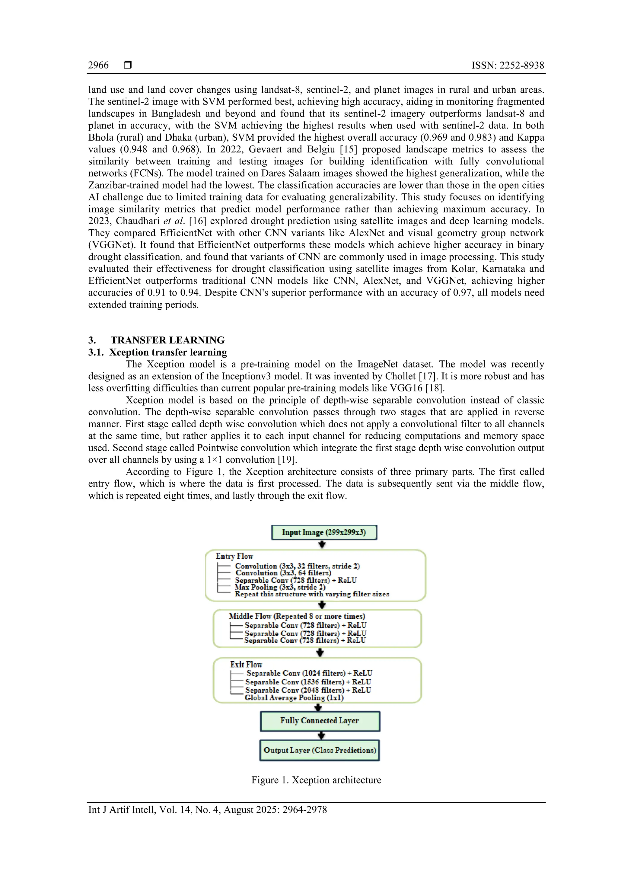  ISSN: 2252-8938
Int J Artif Intell, Vol. 14, No. 4, August 2025: 2964-2978
2966
land use and land cover changes using landsat-8, sentinel-2, and planet images in rural and urban areas.
The sentinel-2 image with SVM performed best, achieving high accuracy, aiding in monitoring fragmented
landscapes in Bangladesh and beyond and found that its sentinel-2 imagery outperforms landsat-8 and
planet in accuracy, with the SVM achieving the highest results when used with sentinel-2 data. In both
Bhola (rural) and Dhaka (urban), SVM provided the highest overall accuracy (0.969 and 0.983) and Kappa
values (0.948 and 0.968). In 2022, Gevaert and Belgiu [15] proposed landscape metrics to assess the
similarity between training and testing images for building identification with fully convolutional
networks (FCNs). The model trained on Dares Salaam images showed the highest generalization, while the
Zanzibar-trained model had the lowest. The classification accuracies are lower than those in the open cities
AI challenge due to limited training data for evaluating generalizability. This study focuses on identifying
image similarity metrics that predict model performance rather than achieving maximum accuracy. In
2023, Chaudhari et al. [16] explored drought prediction using satellite images and deep learning models.
They compared EfficientNet with other CNN variants like AlexNet and visual geometry group network
(VGGNet). It found that EfficientNet outperforms these models which achieve higher accuracy in binary
drought classification, and found that variants of CNN are commonly used in image processing. This study
evaluated their effectiveness for drought classification using satellite images from Kolar, Karnataka and
EfficientNet outperforms traditional CNN models like CNN, AlexNet, and VGGNet, achieving higher
accuracies of 0.91 to 0.94. Despite CNN's superior performance with an accuracy of 0.97, all models need
extended training periods.
3. TRANSFER LEARNING
3.1. Xception transfer learning
The Xception model is a pre-training model on the ImageNet dataset. The model was recently
designed as an extension of the Inceptionv3 model. It was invented by Chollet [17]. It is more robust and has
less overfitting difficulties than current popular pre-training models like VGG16 [18].
Xception model is based on the principle of depth-wise separable convolution instead of classic
convolution. The depth-wise separable convolution passes through two stages that are applied in reverse
manner. First stage called depth wise convolution which does not apply a convolutional filter to all channels
at the same time, but rather applies it to each input channel for reducing computations and memory space
used. Second stage called Pointwise convolution which integrate the first stage depth wise convolution output
over all channels by using a 1×1 convolution [19].
According to Figure 1, the Xception architecture consists of three primary parts. The first called
entry flow, which is where the data is first processed. The data is subsequently sent via the middle flow,
which is repeated eight times, and lastly through the exit flow.
Figure 1. Xception architecture
 