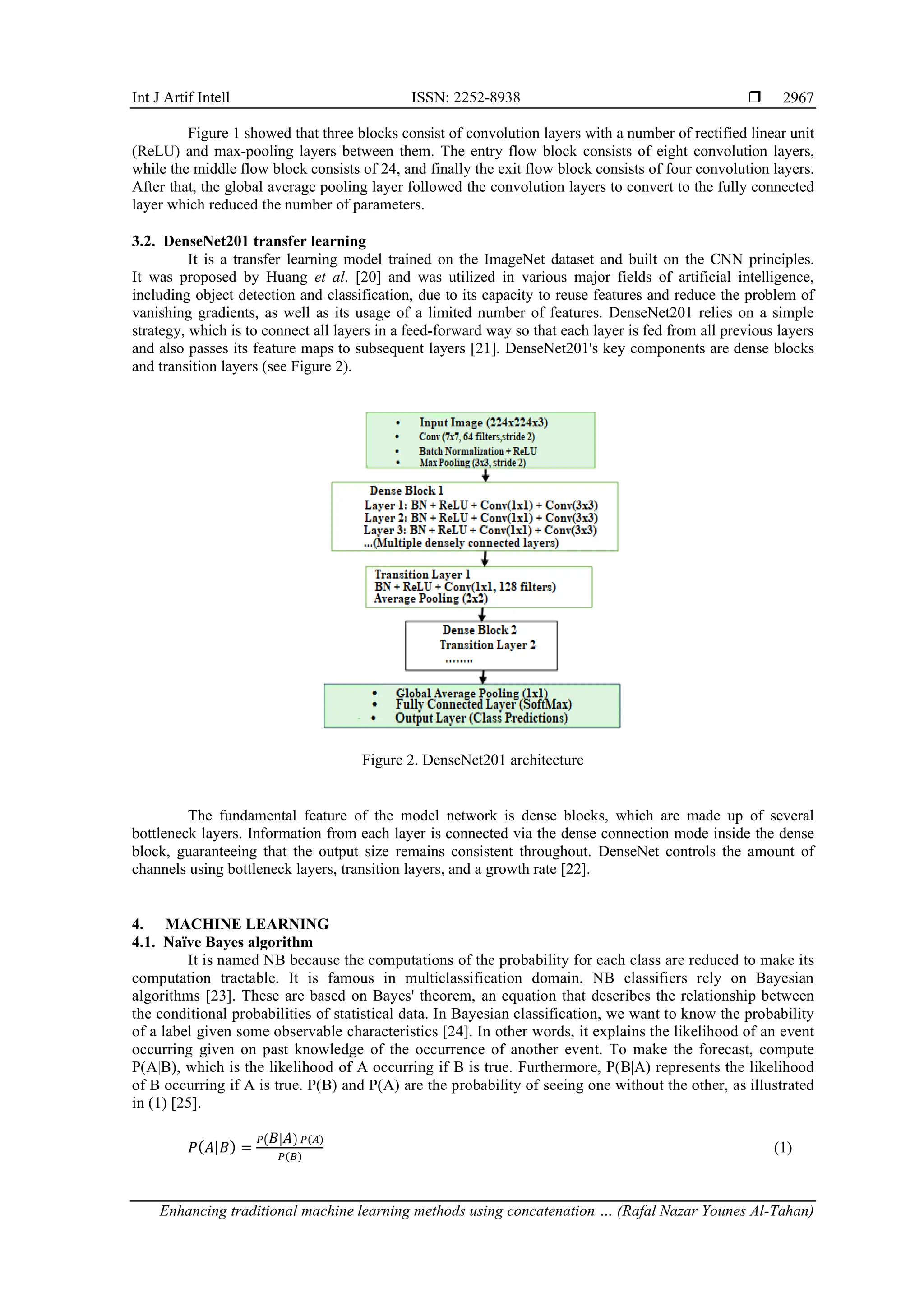 Int J Artif Intell ISSN: 2252-8938 
Enhancing traditional machine learning methods using concatenation … (Rafal Nazar Younes Al-Tahan)
2967
Figure 1 showed that three blocks consist of convolution layers with a number of rectified linear unit
(ReLU) and max-pooling layers between them. The entry flow block consists of eight convolution layers,
while the middle flow block consists of 24, and finally the exit flow block consists of four convolution layers.
After that, the global average pooling layer followed the convolution layers to convert to the fully connected
layer which reduced the number of parameters.
3.2. DenseNet201 transfer learning
It is a transfer learning model trained on the ImageNet dataset and built on the CNN principles.
It was proposed by Huang et al. [20] and was utilized in various major fields of artificial intelligence,
including object detection and classification, due to its capacity to reuse features and reduce the problem of
vanishing gradients, as well as its usage of a limited number of features. DenseNet201 relies on a simple
strategy, which is to connect all layers in a feed-forward way so that each layer is fed from all previous layers
and also passes its feature maps to subsequent layers [21]. DenseNet201's key components are dense blocks
and transition layers (see Figure 2).
Figure 2. DenseNet201 architecture
The fundamental feature of the model network is dense blocks, which are made up of several
bottleneck layers. Information from each layer is connected via the dense connection mode inside the dense
block, guaranteeing that the output size remains consistent throughout. DenseNet controls the amount of
channels using bottleneck layers, transition layers, and a growth rate [22].
4. MACHINE LEARNING
4.1. Naïve Bayes algorithm
It is named NB because the computations of the probability for each class are reduced to make its
computation tractable. It is famous in multiclassification domain. NB classifiers rely on Bayesian
algorithms [23]. These are based on Bayes' theorem, an equation that describes the relationship between
the conditional probabilities of statistical data. In Bayesian classification, we want to know the probability
of a label given some observable characteristics [24]. In other words, it explains the likelihood of an event
occurring given on past knowledge of the occurrence of another event. To make the forecast, compute
P(A|B), which is the likelihood of A occurring if B is true. Furthermore, P(B|A) represents the likelihood
of B occurring if A is true. P(B) and P(A) are the probability of seeing one without the other, as illustrated
in (1) [25].
𝑃(𝐴|𝐵) =
𝑃(𝐵|𝐴) 𝑃(𝐴)
𝑃(𝐵)
(1)
 