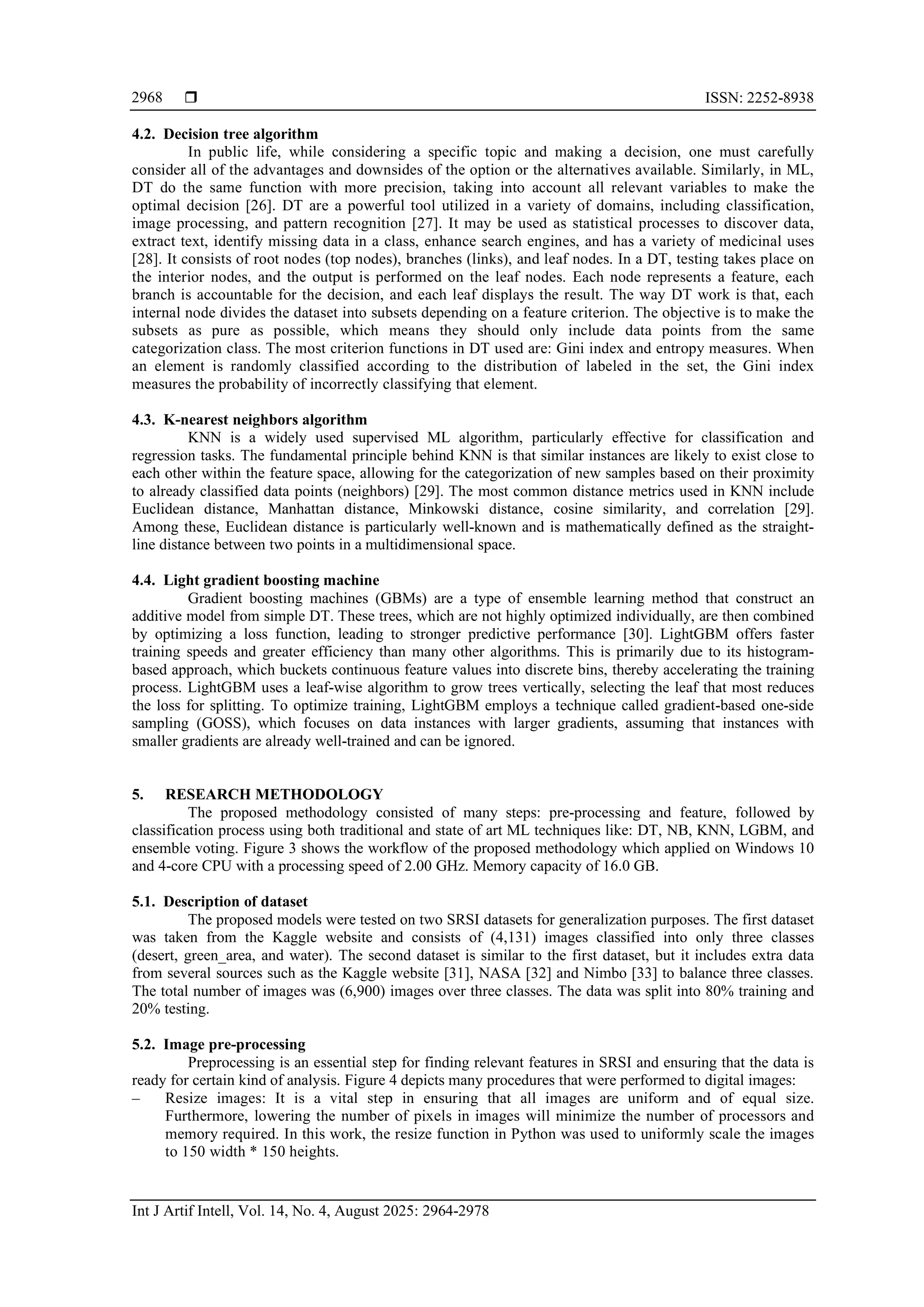  ISSN: 2252-8938
Int J Artif Intell, Vol. 14, No. 4, August 2025: 2964-2978
2968
4.2. Decision tree algorithm
In public life, while considering a specific topic and making a decision, one must carefully
consider all of the advantages and downsides of the option or the alternatives available. Similarly, in ML,
DT do the same function with more precision, taking into account all relevant variables to make the
optimal decision [26]. DT are a powerful tool utilized in a variety of domains, including classification,
image processing, and pattern recognition [27]. It may be used as statistical processes to discover data,
extract text, identify missing data in a class, enhance search engines, and has a variety of medicinal uses
[28]. It consists of root nodes (top nodes), branches (links), and leaf nodes. In a DT, testing takes place on
the interior nodes, and the output is performed on the leaf nodes. Each node represents a feature, each
branch is accountable for the decision, and each leaf displays the result. The way DT work is that, each
internal node divides the dataset into subsets depending on a feature criterion. The objective is to make the
subsets as pure as possible, which means they should only include data points from the same
categorization class. The most criterion functions in DT used are: Gini index and entropy measures. When
an element is randomly classified according to the distribution of labeled in the set, the Gini index
measures the probability of incorrectly classifying that element.
4.3. K-nearest neighbors algorithm
KNN is a widely used supervised ML algorithm, particularly effective for classification and
regression tasks. The fundamental principle behind KNN is that similar instances are likely to exist close to
each other within the feature space, allowing for the categorization of new samples based on their proximity
to already classified data points (neighbors) [29]. The most common distance metrics used in KNN include
Euclidean distance, Manhattan distance, Minkowski distance, cosine similarity, and correlation [29].
Among these, Euclidean distance is particularly well-known and is mathematically defined as the straight-
line distance between two points in a multidimensional space.
4.4. Light gradient boosting machine
Gradient boosting machines (GBMs) are a type of ensemble learning method that construct an
additive model from simple DT. These trees, which are not highly optimized individually, are then combined
by optimizing a loss function, leading to stronger predictive performance [30]. LightGBM offers faster
training speeds and greater efficiency than many other algorithms. This is primarily due to its histogram-
based approach, which buckets continuous feature values into discrete bins, thereby accelerating the training
process. LightGBM uses a leaf-wise algorithm to grow trees vertically, selecting the leaf that most reduces
the loss for splitting. To optimize training, LightGBM employs a technique called gradient-based one-side
sampling (GOSS), which focuses on data instances with larger gradients, assuming that instances with
smaller gradients are already well-trained and can be ignored.
5. RESEARCH METHODOLOGY
The proposed methodology consisted of many steps: pre-processing and feature, followed by
classification process using both traditional and state of art ML techniques like: DT, NB, KNN, LGBM, and
ensemble voting. Figure 3 shows the workflow of the proposed methodology which applied on Windows 10
and 4-core CPU with a processing speed of 2.00 GHz. Memory capacity of 16.0 GB.
5.1. Description of dataset
The proposed models were tested on two SRSI datasets for generalization purposes. The first dataset
was taken from the Kaggle website and consists of (4,131) images classified into only three classes
(desert, green_area, and water). The second dataset is similar to the first dataset, but it includes extra data
from several sources such as the Kaggle website [31], NASA [32] and Nimbo [33] to balance three classes.
The total number of images was (6,900) images over three classes. The data was split into 80% training and
20% testing.
5.2. Image pre-processing
Preprocessing is an essential step for finding relevant features in SRSI and ensuring that the data is
ready for certain kind of analysis. Figure 4 depicts many procedures that were performed to digital images:
‒ Resize images: It is a vital step in ensuring that all images are uniform and of equal size.
Furthermore, lowering the number of pixels in images will minimize the number of processors and
memory required. In this work, the resize function in Python was used to uniformly scale the images
to 150 width * 150 heights.
 