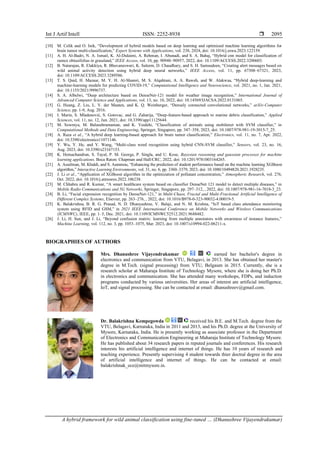 Int J Artif Intell ISSN: 2252-8938 
A hybrid framework for wild animal classification using fine-tuned … (Dhanushree Vijayendrakumar)
2095
[10] M. Celik and O. Inik, “Development of hybrid models based on deep learning and optimized machine learning algorithms for
brain tumor multi-classification,” Expert Systems with Applications, vol. 238, 2024, doi: 10.1016/j.eswa.2023.122159.
[11] A. H. Al-Badri, N. A. Ismail, K. Al-Dulaimi, A. Rehman, I. Abunadi, and S. A. Bahaj, “Hybrid cnn model for classification of
rumex obtusifolius in grassland,” IEEE Access, vol. 10, pp. 90940–90957, 2022, doi: 10.1109/ACCESS.2022.3200603.
[12] B. Natarajan, R. Elakkiya, R. Bhuvaneswari, K. Saleem, D. Chaudhary, and S. H. Samsudeen, “Creating alert messages based on
wild animal activity detection using hybrid deep neural networks,” IEEE Access, vol. 11, pp. 67308–67321, 2023,
doi: 10.1109/ACCESS.2023.3289586.
[13] T. S. Qaid, H. Mazaar, M. Y. H. Al-Shamri, M. S. Alqahtani, A. A. Raweh, and W. Alakwaa, “Hybrid deep‐learning and
machine‐learning models for predicting COVID‐19,” Computational Intelligence and Neuroscience, vol. 2021, no. 1, Jan. 2021,
doi: 10.1155/2021/9996737.
[14] S. A. Albelwi, “Deep architecture based on DenseNet-121 model for weather image recognition,” International Journal of
Advanced Computer Science and Applications, vol. 13, no. 10, 2022, doi: 10.14569/IJACSA.2022.0131065.
[15] G. Huang, Z. Liu, L. V. der Maaten, and K. Q. Weinberger, “Densely connected convolutional networks,” arXiv-Computer
Science, pp. 1-9, Aug. 2016.
[16] I. Marin, S. Mladenović, S. Gotovac, and G. Zaharija, “Deep-feature-based approach to marine debris classification,” Applied
Sciences, vol. 11, no. 12, Jun. 2021, doi: 10.3390/app11125644.
[17] M. Sowmya, M. Balasubramanian, and K. Vaidehi, “Classification of animals using mobilenet with SVM classifier,” in
Computational Methods and Data Engineering, Springer, Singapore, pp. 347–358, 2023, doi: 10.1007/978-981-19-3015-7_25.
[18] A. Raza et al., “A hybrid deep learning-based approach for brain tumor classification,” Electronics, vol. 11, no. 7, Apr. 2022,
doi: 10.3390/electronics11071146.
[19] Y. Wu, Y. He, and Y. Wang, “Multi-class weed recognition using hybrid CNN-SVM classifier,” Sensors, vol. 23, no. 16,
Aug. 2023, doi: 10.3390/s23167153.
[20] K. Hemachandran, S. Tayal, P. M. George, P. Singla, and U. Kose, Bayesian reasoning and gaussian processes for machine
learning applications. Boca Raton: Chapman and Hall/CRC, 2022, doi: 10.1201/9781003164265.
[21] A. Asselman, M. Khaldi, and S. Aammou, “Enhancing the prediction of student performance based on the machine learning XGBoost
algorithm,” Interactive Learning Environments, vol. 31, no. 6, pp. 3360–3379, 2023, doi: 10.1080/10494820.2021.1928235.
[22] J. Li et al., “Application of XGBoost algorithm in the optimization of pollutant concentration,” Atmospheric Research, vol. 276,
Oct. 2022, doi: 10.1016/j.atmosres.2022.106238.
[23] M. Chhabra and R. Kumar, “A smart healthcare system based on classifier DenseNet 121 model to detect multiple diseases,” in
Mobile Radio Communications and 5G Networks, Springer, Singapore, pp. 297–312, , 2022, doi: 10.1007/978-981-16-7018-3_23.
[24] B. Li, “Facial expression recognition by DenseNet-121,” in Multi-Chaos, Fractal and Multi-Fractional Artificial Intelligence of
Different Complex Systems, Elsevier, pp. 263–276, , 2022, doi: 10.1016/B978-0-323-90032-4.00019-5.
[25] K. Balakrishna, B. R. G. Prasad, N. D. Dhanyashree, V. Balaji, and N. M. Krishna, “IoT based class attendance monitoring
system using RFID and GSM,” in 2021 IEEE International Conference on Mobile Networks and Wireless Communications
(ICMNWC), IEEE, pp. 1–5, Dec. 2021, doi: 10.1109/ICMNWC52512.2021.9688482.
[26] J. Li, H. Sun, and J. Li, “Beyond confusion matrix: learning from multiple annotators with awareness of instance features,”
Machine Learning, vol. 112, no. 3, pp. 1053–1075, Mar. 2023, doi: 10.1007/s10994-022-06211-x.
BIOGRAPHIES OF AUTHORS
Mrs. Dhanushree Vijayendrakumar earned her bachelor's degree in
electronics and communication from VTU, Belagavi, in 2013. She has obtained her master's
degree in M.Tech. (signal processing) from VTU, Belgaum in 2015. Currently, she is a
research scholar at Maharaja Institute of Technology Mysore, where she is doing her Ph.D.
in electronics and communication. She has attended many workshops, FDPs, and induction
programs conducted by various universities. Her areas of interest are artificial intelligence,
IoT, and signal processing. She can be contacted at email: dhanushreev@gmail.com.
Dr. Balakrishna Kempegowda received his B.E. and M.Tech. degree from the
VTU, Belagavi, Karnataka, India in 2011 and 2013, and his Ph.D. degree at the University of
Mysore, Karnataka, India. He is presently working as associate professor in the Department
of Electronics and Communication Engineering at Maharaja Institute of Technology Mysore.
He has published about 34 research papers in reputed journals and conferences. His research
interests his artificial intelligence and internet of things. He has 10 years of research and
teaching experience. Presently supervising 4 student towards thier doctral degree in the area
of artificial intelligence and internet of things. He can be contacted at email:
balakrishnak_ece@mitmysore.in.
 
