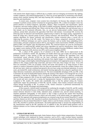  ISSN: 2252-8938
Int J Artif Intell, Vol. 14, No. 3, June 2025: 2083-2095
2084
wild animals from digital images is difficult due to complex and ever-changing environments like lighting,
weather conditions, and cluttered backgrounds [1]. There are several approaches to monitoring wild animals,
among which machine learning (ML) and deep learning (DL) techniques have become popular in animal
detection and classification.
In recent years, computer vision systems have developed a lot because they attempt to train the
computer to perform actions similar to humans by recognizing patterns. ML, a subset of computer vision, has
gained attention in medical diagnosis, agriculture, robotics, object recognition and classification, speech
recognition, and stock market trading. In the field of wildlife monitoring, manually identifying the species is
a very time-consuming and difficult task. Where with the help of ML algorithms, this task becomes easy so
that animals can be monitored efficiently; thus, we can prevent human-animal conflict, human-vehicle
collision, animal theft, and protect the agriculture field from wild animals. Conventional ML involves the
following steps for detection and classification: preprocessing to improve the image quality, segmentation to
break the image into a discrete group of pixels, feature extraction, and classification. Where ML requires
separate algorithms for feature extraction and classification. Feature extraction plays a crucial role in
improving the accuracy of the ML model. The feature can be binary, categorical, numerical, textual, or
ordinal [2]. Different techniques are used to extract the features, such as locally linear embedding (LLE),
autoencoders, principal component analysis (PCA), non-negative matrix factorization (NNMF), local binary
pattern (LBP), and singular value decomposition (SVD). The extracted features are used for classification.
Classification is a supervised ML method, and various algorithms are used for classification. Some of them
are support vector machine (SVM), naïve Bayes (NB), extreme gradient boosting (XGBoost), random forest
(RF), logistic regression (LR), decision tree (DT), and k-nearest neighbour (KNN).
DL, a subset of ML, gained a lot of attention in the early 2000s for its improvement in the
performance of predictive models. DL algorithms can handle almost any type of data, but solving complex
problems requires a large amount of data and processing power. Different DL algorithms exist, and
convolutional neural networks (CNN) are the most commonly employed for object detection and
categorization. Identifying and classifying wild animals from digital images is a challenging task because
most of the images contain highly cluttered background environments with inappropriate poses of animals. In
addition to this, images include large aerial data, and most of the time, these images are fuzzy. Even with
these lot constraints, CNNs can accurately classify and locate wild animals in an image because of their
capacity to analyze information directly from raw data and automatically extract the complex features from
the previous layer, which are combined and passed to the next layer using convolutional operations. In recent
years, pre-trained DL model architectures and transfer learning approaches have played a significant role in
object detection, localization, and classification [3]. The most considerable advantage of DL over ML is that
it eliminates the need for handcrafted features during the training of the dataset. Even though DL has a lot of
advantages, it also has its challenges. First, it is greedy for datasets and requires a relatively considerable
amount of data compared to ML to train the model because the number of learning parameters is very high.
The second and most crucial part is tuning the hyperparameter because it affects the model's accuracy.
Compared to ML models, DL models take considerable time to find the optimal setting [4]. Features
significantly impact the performance of both ML and DL models, where feature extraction and selection
require domain knowledge in ML. In contrast, in DL, feature extraction is performed automatically by
considering DL and ML advantages and disadvantages.
In this research, a hybrid model is proposed by combining the strengths of both DL and ML models
to monitor the wild animals because wild animal monitoring is used in a variety of applications such as wild
animal intrusion detection to farm fields, industrial areas, residential area, prevent animal pouching, to
maintain population demography of wild animal so that it helps to prevent the animal from becoming
endangered, and avoid collision between vehicle and wild animal. In the hybrid model, two approaches are
used in the first approach after preprocessingfeatures are extracted using the pre-trained DenseNet121 model,
and those features are fed to ML classifiers to perform classifications [5]. In the second approach, finetuning
is performed on the pre-trained DenseNet121 model, which is used for feature extraction. Those features are
fed to ML classifiers to perform classifications. The hybrid approach helps to increase the interpretability of
the classifications made by the ML classifiers [6]. In addition to this, the hybrid model performs well in
different domains on low-volume and high-dimensional datasets, which can be seen in the literature review
section.
2. LITERATURE REVIEW
In digital image classification tasks, better features always result in better categorization. Previously,
several techniques were employed for feature extraction, such as PCA, scale invariant feature transform
(SIFT), linear discriminant analysis (LDA), histogram of oriented gradients (HOG), and speed robust feature
 
