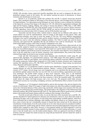 Int J Artif Intell ISSN: 2252-8938 
A hybrid framework for wild animal classification using fine-tuned … (Dhanushree Vijayendrakumar)
2085
(SURF). ML provides various supervised classifier algorithms that are used to categorize the data into a
predefined category based on the feature. DL and transfer learning has grown in prominence in feature
extraction and classification in recent years.
Kotwal et al. [7] proposed a model that combines DL and ML to classify microscopic bacterial
images. They considered a dataset of 200 images of four bacterial species, with 50 images from each species
for experimentation. Two data preprocessing techniques are used: resizing is used to maintain the uniformity
of the dataset by resizing all the images in the dataset to 128×128, followed by augmentation techniques like
right and left rotation, cropping, flipping, and scaling to increase the dataset to 2000. Here, a LBP, HOG,
residual network 50 (ResNet-50), and visual geometry group 16 (VGG-16) are used for feature extraction.
Five ML algorithms, such as KNN, NB, DT, SVM, and RF are used for classification. The best accuracy
performance was achieved when VGG-16 features with an SVM classifier were used.
Sarizeybek and Isik [8] put forth a hybrid model to classify the ten different cattle species. The
custom dataset was used for experimentation, with an average of 350 images of each species. Here, data
preprocessing techniques were used to resize the images to 224×224. The seven different augmentation
techniques were used for upsampling the data, and the synthetic minority oversampling technique (SMOTE)
algorithm was used to solve the multiclass imbalance problem. The VGG-16 model was used for feature
extraction, and supervised ML algorithms like RF and XGBoost were used for classification. The model
achieved the highest accuracy when VGG-16 and RF combinations were used.
Mavaie et al. [9] propose a hybrid model in which features extracted from a deep network are fed
into a non-DL method to classify low-volume, high-dimensional data. For experimentation purposes, they
made use of six different datasets. A pre-trained DL VGG model was used for feature extraction, and non-DL
models like XGBoost and SVM was used for classification. The research's main objective was to identify the
layer in the DL model that is best for feature extraction. From experimentation, they noticed that features
extracted from higher levels lead to more accurate classification.
Celik and Inik [10] proposed a brain tumor detection and classification model using DL and
optimized ML algorithms. For experimentation purposes, 7,023 MRI images from three publicly available
datasets, BrH35, SARTAJ, and Figshare, were resized after dataset collection to provide sufficient input size.
The authors proposed a hybrid model composed of a CNN model for feature extraction and a hyper-tuned
machine ML algorithms such as DT, NB, SVM, and KNN for classification. Hyper-tuning was performed
using a Bayesian optimization algorithm.
Al-Badri et al. [11] proposed a model to classify rumex obtusifolius is present in the grassland. Two
standard datasets are used for experimentation purposes. Dataset 1 consists of 900 images and dataset 2
consists of 677 images. Several image sizes were compared, and it was identified that the proposed model
provided the optimal solution when the size was 224×224. To avoid overfitting, augmentation and resizing
were performed. The hybrid model consists of three CCN extractors, which serve as the backbone
during classification. The extractors are VGG-16, ResNet-50, and Inception-v3. Each variable is passed
through three extractors, and the output of the three extractors is fed to the ensemble model. The ensemble
model selects the output with high accuracy and a low error rate. The proposed model helps increase
classification accuracy by overcoming overlapping, occlusion, and illumination effects common in real-world
images.
Natarajan et al. [12] proposed a hybrid model to send an alert message to the end user based on the
activity of wild animals. About 45 K images of eight wild animals were taken from publicly available datasets
such as the wild animal datasets, CDnet, camera trap, and hoofed. All the images were resized to 224×224, and
denoising was performed on the rescaled images. The hybrid model is the integration of the bidirectional long
short-term memory (Bi-LSTM) framework and VGG-19. The hybrid model achieves good accuracy and helps
protect wild animals and humans during conflict by sending an alert message to the end user.
From the several state-of-the-art works, we can see that most of the researchers have used ML, DL,
and few attempted for hybrid approach for detection and classification. However, keen observation leads to
identifying the gaps, such as the majority of work being done using publicly available datasets, which have
fewer constraints due to limiting challenges while dealing with datasets. Based on our literature survey, we
have come to know that not a considerable amount of research has been carried out for the detection and
classification of wild animals. Even the work carried out so far in the relevant areas has considered workflow
using pre-trained DL models being used for feature extraction and most hybrid approaches being used in the
medical field, compared to other fields. However, in the proposed method, the hybrid approach is used for
wild animal monitoring. Instead of using a publicly available dataset for both training and testing, it is used
only to train the model and to test the model-created datasets, which are captured in real-time at different
locations used and compare the model accuracy by using both pre-trained DL and fine tunned DL model in
terms of accuracy.
 