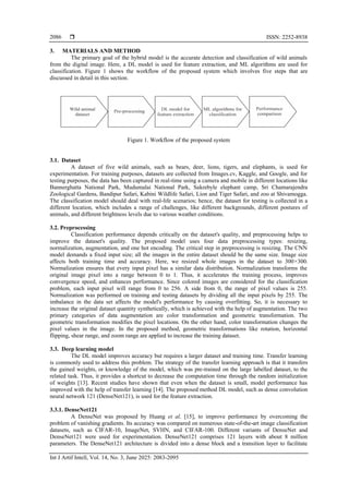  ISSN: 2252-8938
Int J Artif Intell, Vol. 14, No. 3, June 2025: 2083-2095
2086
3. MATERIALS AND METHOD
The primary goal of the hybrid model is the accurate detection and classification of wild animals
from the digital image. Here, a DL model is used for feature extraction, and ML algorithms are used for
classification. Figure 1 shows the workflow of the proposed system which involves five steps that are
discussed in detail in this section.
Figure 1. Workflow of the proposed system
3.1. Dataset
A dataset of five wild animals, such as bears, deer, lions, tigers, and elephants, is used for
experimentation. For training purposes, datasets are collected from Images.cv, Kaggle, and Google, and for
testing purposes, the data has been captured in real-time using a camera and mobile in different locations like
Bannerghatta National Park, Mudumalai National Park, Sakrebyle elephant camp, Sri Chamarajendra
Zoological Gardens, Bandipur Safari, Kabini Wildlife Safari, Lion and Tiger Safari, and zoo at Shivamogga.
The classification model should deal with real-life scenarios; hence, the dataset for testing is collected in a
different location, which includes a range of challenges, like different backgrounds, different postures of
animals, and different brightness levels due to various weather conditions.
3.2. Preprocessing
Classification performance depends critically on the dataset's quality, and preprocessing helps to
improve the dataset's quality. The proposed model uses four data preprocessing types: resizing,
normalization, augmentation, and one hot encoding. The critical step in preprocessing is resizing. The CNN
model demands a fixed input size; all the images in the entire dataset should be the same size. Image size
affects both training time and accuracy. Here, we resized whole images in the dataset to 300×300.
Normalization ensures that every input pixel has a similar data distribution. Normalization transforms the
original image pixel into a range between 0 to 1. Thus, it accelerates the training process, improves
convergence speed, and enhances performance. Since colored images are considered for the classification
problem, each input pixel will range from 0 to 256. A side from 0, the range of pixel values is 255.
Normalization was performed on training and testing datasets by dividing all the input pixels by 255. The
imbalance in the data set affects the model's performance by causing overfitting. So, it is necessary to
increase the original dataset quantity synthetically, which is achieved with the help of augmentation. The two
primary categories of data augmentation are color transformation and geometric transformation. The
geometric transformation modifies the pixel locations. On the other hand, color transformation changes the
pixel values in the image. In the proposed method, geometric transformations like rotation, horizontal
flipping, shear range, and zoom range are applied to increase the training dataset.
3.3. Deep learning model
The DL model improves accuracy but requires a larger dataset and training time. Transfer learning
is commonly used to address this problem. The strategy of the transfer learning approach is that it transfers
the gained weights, or knowledge of the model, which was pre-trained on the large labelled dataset, to the
related task. Thus, it provides a shortcut to decrease the computation time through the random initialization
of weights [13]. Recent studies have shown that even when the dataset is small, model performance has
improved with the help of transfer learning [14]. The proposed method DL model, such as dense convolution
neural network 121 (DenseNet121), is used for the feature extraction.
3.3.1. DenseNet121
A DenseNet was proposed by Huang et al. [15], to improve performance by overcoming the
problem of vanishing gradients. Its accuracy was compared on numerous state-of-the-art image classification
datasets, such as CIFAR-10, ImageNet, SVHN, and CIFAR-100. Different variants of DenseNet and
DenseNet121 were used for experimentation. DenseNet121 comprises 121 layers with about 8 million
parameters. The DenseNet121 architecture is divided into a dense block and a transition layer to facilitate
 