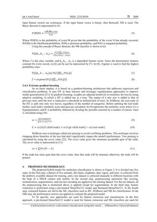 Int J Artif Intell ISSN: 2252-8938 
A hybrid framework for wild animal classification using fine-tuned … (Dhanushree Vijayendrakumar)
2089
input feature vectors are continuous. If the input future vector is binary, then Bernoulli NB is used. The
Bayes theorem is represented in (5).
𝑃(𝑀|𝑁) =
𝑃(𝑁|𝑀)∗𝑃(𝑀)
𝑃(𝑁)
(5)
Where P(M|N) is the probability of event M given that the probability of the event N has already occurred,
P(N|M) is the likelihood probability, P(M) is posterior probability, and P(N) is marginal probability.
Using the concept of Bayes theorem, the NB classifier is shown in (6).
𝑃(𝐽|𝑘1, 𝑘2 … 𝑘𝑛) =
𝑃(𝐽) ∏ 𝑃(𝑘𝑖|𝐽)
𝑛
𝑖=1
𝑃(𝑘1)𝑃(𝑘2)….𝑃(𝑘𝑛)
(6)
Where J is the class variable, and 𝑘1, 𝑘2 …𝑘𝑛 is a dependent feature vector. Since the denominator remains
constant for every record, in (6) can be can be represented by (7). In (8), Argmax is used to find the highest
probability class.
𝑃(𝐽|𝑘1, 𝑘 … . 𝑘𝑛)𝛼[ 𝑃(𝐽) ∏ 𝑃(𝑘𝑖|𝐽)
𝑛
𝑖=1 (7)
𝐽
̂ = 𝑎𝑟𝑔𝑚𝑎𝑥[𝑃(𝐽) ∏ 𝑃(𝑘𝑖|𝐽)
𝑛
𝑖=1 ] (8)
3.4.3. Extreme gradient boosting
As its name implies, it is based on a gradient-boosting architecture that addresses regression and
classification problems. It uses DT as base learners and leverages regularization approaches to improve
model generalization [21]. In gradient boosting, weights are adjusted iteratively to minimize the loss by using
adaptive modeling, in which a DT is added one at a time. The output of a new tree is added to that of
previous trees until the loss is reduced to a threshold or defined limit of trees. In XGBoost, the root node of
the DT is split into only two leaves, regardless of the number of categories. Before splitting the leaf node
further, each node's similarity score and gain are calculated. In (9) represents the similarity score where 𝜆 is a
hyperparameter, and Pr is probability obtained by dividing the possible outcome by a number of classes. Gain
is calculated using (10).
𝑠𝑐 =
∑(𝑟𝑒𝑠𝑖𝑑𝑢𝑎𝑙𝑠)2
∑ Pr (1−𝑝𝑟)2+𝜆
(9)
𝐺 = 𝑠𝑐(𝐿𝑒𝑓𝑡 𝑐ℎ𝑖𝑙𝑑 𝑛𝑜𝑑𝑒) + 𝑠𝑐(𝑟𝑖𝑔𝑡 𝑐ℎ𝑖𝑙𝑑 𝑛𝑜𝑑𝑒) − 𝑠𝑐(𝑟𝑜𝑜𝑡 𝑛𝑜𝑑𝑒) (10)
XGBoost uses a technique called tree pruning to avoid overfitting problems. This technique involves
chopping down branches of the tree that don't significantly impact the model's performance. Tree pruning is
calculated by using the cover value [22]. The cover value gives the minimum acceptable gain of the node;
The cover value is represented in (11).
𝑐𝑣 = ∑ Pr (𝑃𝑟 − 1) (11)
If the node has more gain than the cover value, then that node will be retained; otherwise, the node will be
pruned.
4. PROPOSED METHODOLOGY
The proposed hybrid model for multiclass classification is shown in Figure 3. It is divided into five
steps. In the first step, a dataset of five animals, like bears, elephants, deer, tigers, and lions, is collected from
the publicly available dataset for training, and a test dataset is collected manually in different locations with
the help of a DSLR camera and mobile. In the second step, preprocessing operations like resizing,
normalization, augmentation, and one-hot encoding are applied to the training dataset. For the test dataset, all
the preprocessing that is mentioned above is applied except for augmentation. In the third step, feature
extraction is performed using a pre-trained DenseNet121 model and finetuned DenseNet121. In the fourth
step, extracted features are fed to the ML classifiers such as RF, XGBoost and NB for classification. In the
fifth step, the performance metrics are applied to evaluate the proposed model.
To be specific, two approaches are used for feature extraction and classification. In the first
approach, a pre-trained DenseNet121 model is used for feature extraction and ML classifiers are used for
 