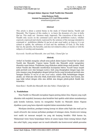 Jurnal Studi Al-Qur’an; Vol. 12, No. 1 , Tahun. 2016
Membangun Tradisi Berfikir Qur’ani doi.org/10.21009/JSQ.012.1.05
Jurnal Studi Al-Quran, P-ISSN: 0126-1648, E-ISSN: 2239-2614 97
Abrogasi dalam Alquran: Studi Nasikh dan Mansukh
Abdul Rahman Malik
Sekolah Pascasarjana UIN Syarif Hidayatullah
armanmania@gmail.com
Abstract
This article is about a central theme in the study of Ulumul Qur'an, Nasikh and
Mansukh. The Urgency of this studies is to know the dynamics of a law in holly
Qur’an. This study use literature study Approach. The conculsion of this study is
Nasakh only occurs on the command (amr) and the prohibition (nahyi), whether
expressly expressed and clearly expressed by the sentence of the message intended to
command or prohibition (khabar bi ma’na al amr awal nahy), as long as it is not
related to aqidah, the substance of God and the attributes of God, in The holly
Qur’an, the apostles, the hereaftre, and also not related to ethics or morals or with the
subjects of worship and muamalat.
Keywords: Nasikh and Mansukh, Amr and Nahy, Ulumul Qur’an
Abstrak
Artikel ini hendak mengulas sebuah tema pokok dalam kajian Ulumul Qur’an yakni
Nasikh dan Mansukh. Urgensi kajian Nasikh dan Mansukh untuk mengetahui
dinamika suatu hukum. Pendekatan yang dilakukan adalah denga studi pustaka. Studi
terkait Nasikh dan Mansukh memberikan kesimpulan bahwa Nasakh hanya terjadi
pada perintah (amr) dan larangan (nahyi), baik yang diungkapkan dengan tegas dan
jelas maupun yang diungkapkan dengan kalimat berita yang bermaksud perintah atau
larangan (khabar bi ma’na al amr awal nahy), selama tidak berhubungan dengan
akidah, zat Allah dan sifat-sifat Allah, kitab-kitab Allah, para Rasul, hari kiamat, dan
juga tidak terkait dengan etika atau akhlak atau dengan pokok-pokok ibadah dan
muamalat.
Kata Kunci: Nasikh dan Mansukh Amr dan Nahyi, Ulumul Qur’an
A. Pendahuluan
Ilmu Nasikh wa Mansukh merupakan bagian penting dalam ilmu Alquran yang wajib
diketahui oleh mujtahid, karenanya akan berakibat fatal apabila salah dalam memahaminya
pada konteks kekinian, karena itu mengatahui Nasikh wa Mansukh dalam Alquran
dijadikan syarat yang harus dipenuhi mujtahid dalam menentukan hukum.
Meskipun demikian, pendapat tentang konsep ini dalam ushul fiqih dan studi qur’an
masih debatable dan menuai perbedaan pendapat di kalangan ulama. Kontroversi tentang
teori naskh ini mencuat menjadi isu yang tak kunjung berakhir. Oleh karena itu,
Muhammad Amin Suma berpendapat bahwa di antara kajian Islam tentang hukum (fiqih
dan ushul fiqih), yang sampai saat ini masih debatable dan kontroversial adalah persoalan
 