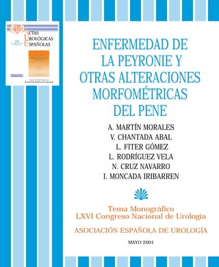 ENFERMEDAD DE
LA PEYRONIE Y
OTRAS ALTERACIONES
MORFOMÉTRICAS
DEL PENE
Tema Monográfico
LXVI Congreso Nacional de Urología
ASOCIACIÓN ESPAÑOLA DE UROLOGÍA
MAYO 2001
A. MARTÍN MORALES
V. CHANTADA ABAL
L. FITER GÓMEZ
L. RODRÍGUEZ VELA
N. CRUZ NAVARRO
I. MONCADA IRIBARREN
Órgano Oficial de Difusión de la
ASOCIACIÓN ESPAÑOLA DE UROLOGÍA
ACTAS
UROLÓGICAS
ESPAÑOLAS
VOLUMEN XXV - NUM. 1
 