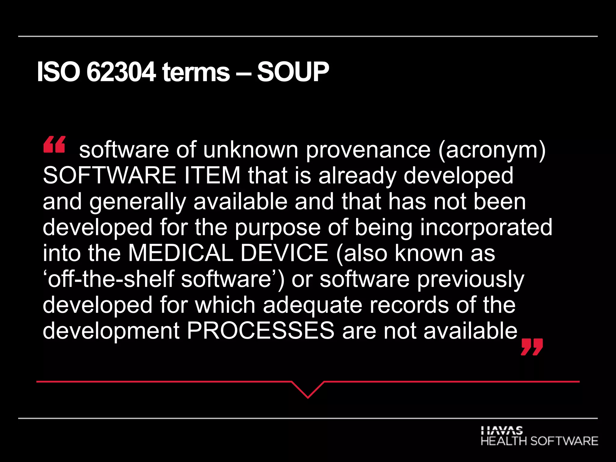 ISO 62304 terms – SOUP
software of unknown provenance (acronym)
SOFTWARE ITEM that is already developed
and generally available and that has not been
developed for the purpose of being incorporated
into the MEDICAL DEVICE (also known as
‘off-the-shelf software’) or software previously
developed for which adequate records of the
development PROCESSES are not available
“
”
 