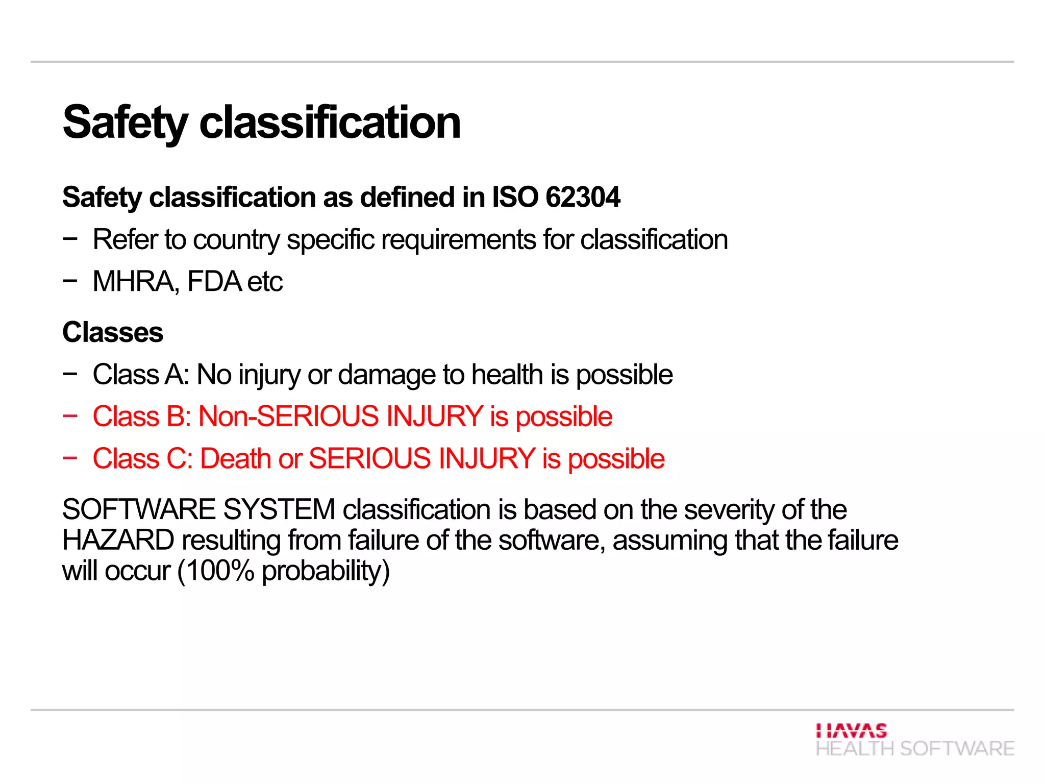 Safety classification
Safety classification as defined in ISO 62304
− Refer to country specific requirements for classification
− MHRA, FDAetc
Classes
− ClassA: No injury or damage to health is possible
− Class B: Non-SERIOUS INJURY is possible
− Class C: Death or SERIOUS INJURY is possible
SOFTWARE SYSTEM classification is based on the severity of the
HAZARD resulting from failure of the software, assuming that the failure
will occur (100% probability)
 