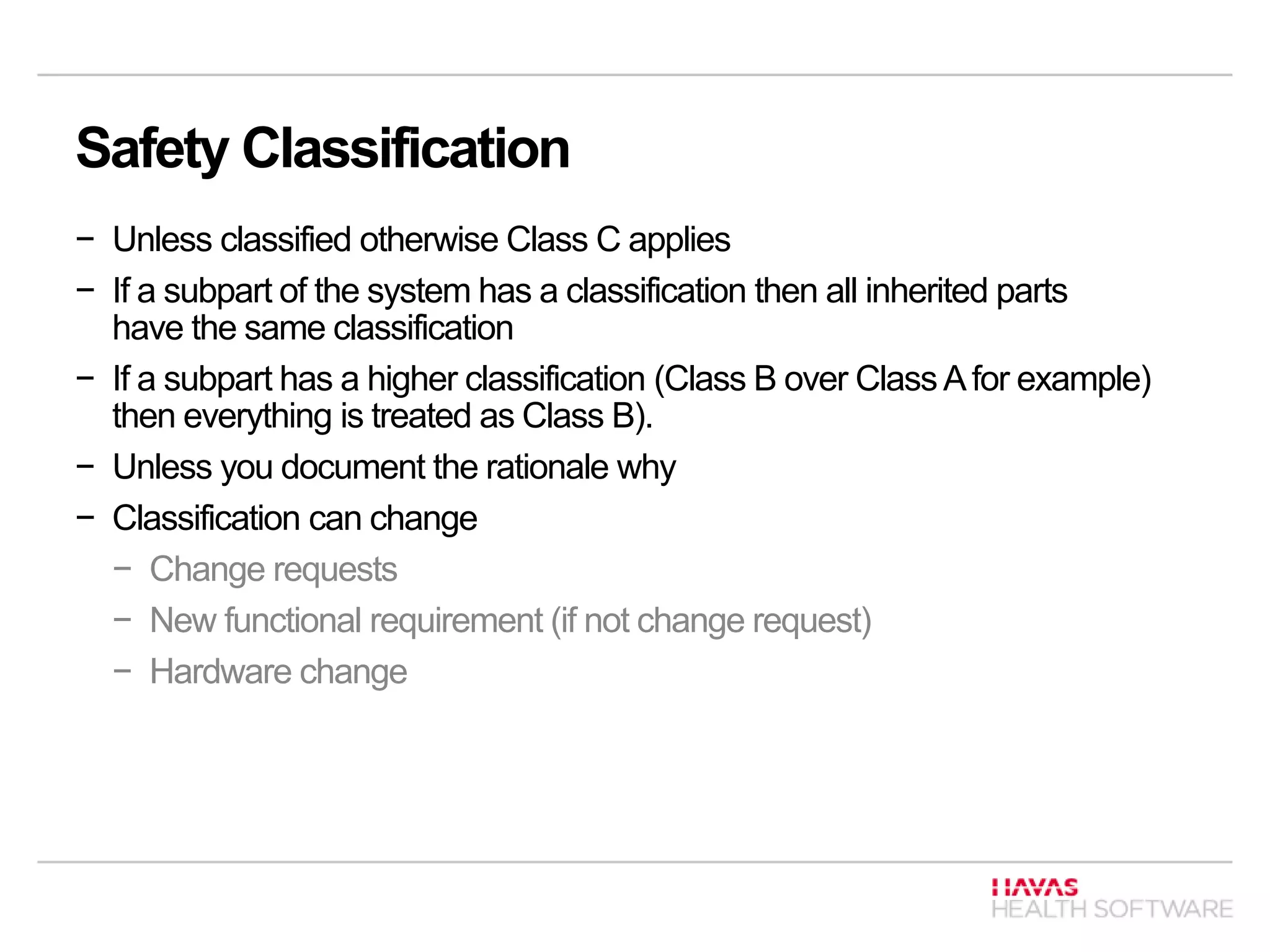 Safety Classification
− Unless classified otherwise Class C applies
− If a subpart of the system has a classification then all inherited parts
have the same classification
− If a subpart has a higher classification (Class B over ClassAfor example)
then everything is treated as Class B).
− Unless you document the rationale why
− Classification can change
− Change requests
− New functional requirement (if not change request)
− Hardware change
 