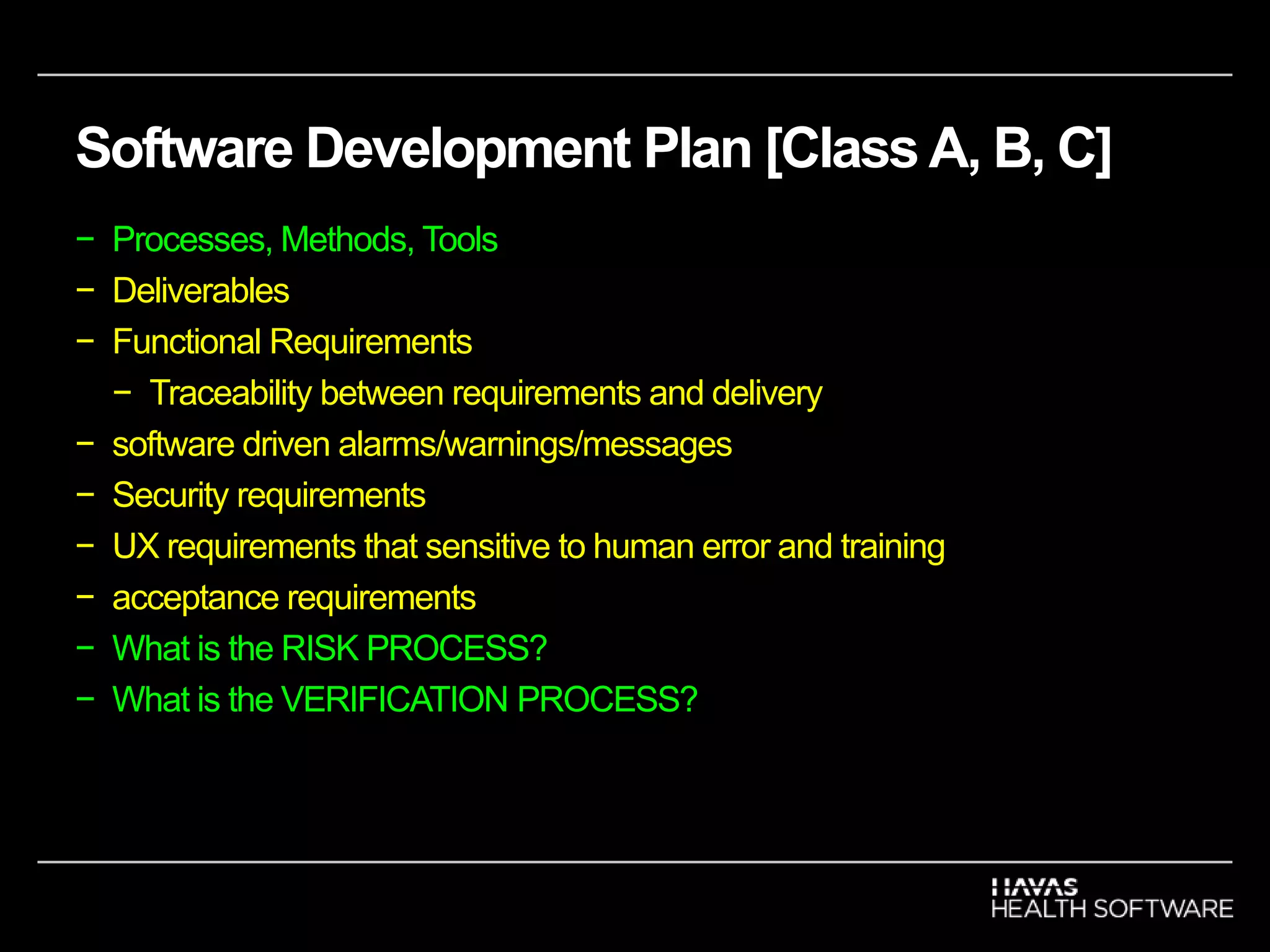 Software Development Plan [Class A, B, C]
− Processes, Methods, Tools
− Deliverables
− Functional Requirements
− Traceability between requirements and delivery
− software driven alarms/warnings/messages
− Security requirements
− UX requirements that sensitive to human error and training
− acceptance requirements
− What is the RISK PROCESS?
− What is the VERIFICATION PROCESS?
 