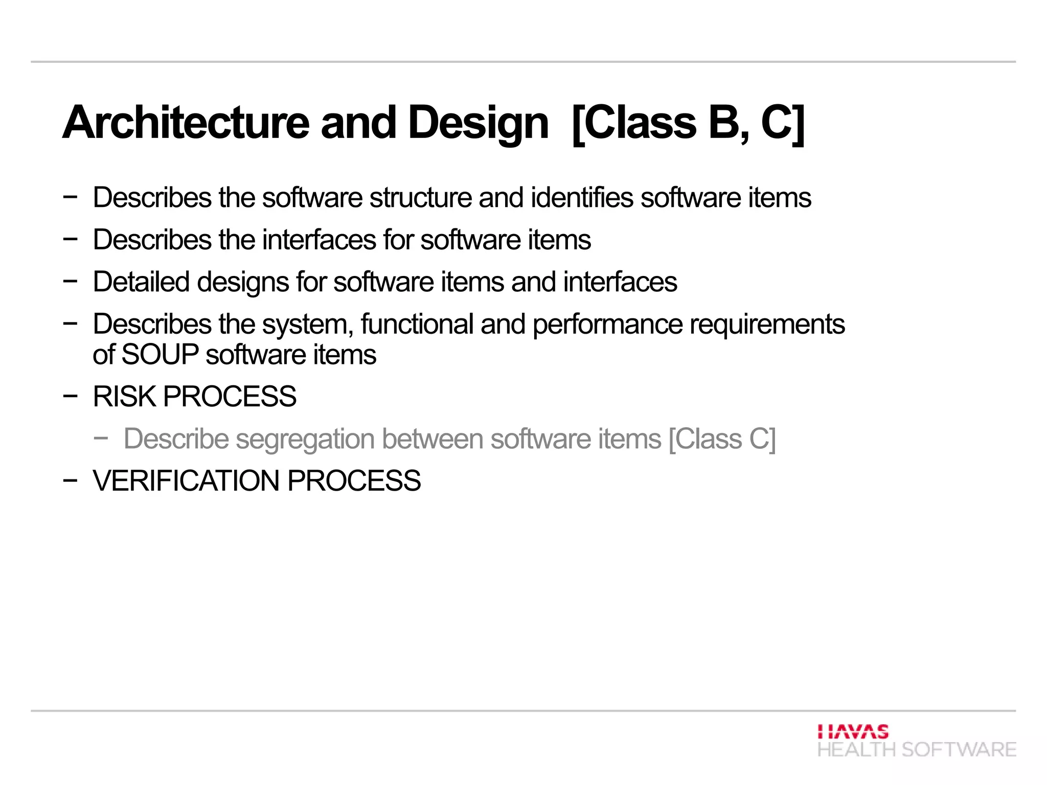Architecture and Design [Class B, C]
− Describes the software structure and identifies software items
− Describes the interfaces for software items
− Detailed designs for software items and interfaces
− Describes the system, functional and performance requirements
of SOUP software items
− RISK PROCESS
− Describe segregation between software items [Class C]
− VERIFICATION PROCESS
 