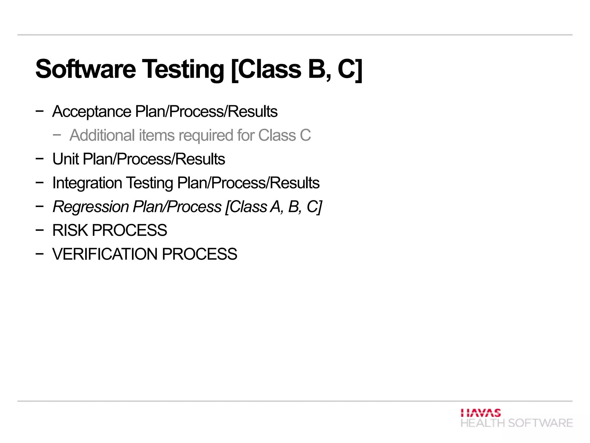 Software Testing [Class B, C]
− Acceptance Plan/Process/Results
− Additional items required for Class C
− Unit Plan/Process/Results
− Integration Testing Plan/Process/Results
− Regression Plan/Process [Class A, B, C]
− RISK PROCESS
− VERIFICATION PROCESS
 